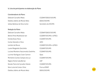147
9. Lista de participantes na elaboração do Plano
Coordenadores do Plano
Deborah Carvalho Malta	 CGDANT/DASIS/SVS/MS
Otaliba Libânio de Morais Neto	 DASIS/SVS/MS
Jarbas Barbosa da Silva Junior	 Secretário da SVS/MS
Redação do Plano
Deborah Carvalho Malta	 CGDANT/DASIS/SVS/MS
Betine Pinto Moehlecke Iser 	 CGDANT/SVS/MS e UFRGS
Eneida Anjos Paiva	 CGDANT/SVS/MS
Gulnar Azevedo e Silva	 UERJ
Lenildo de Moura	 CGDANT/SVS/MS e UFRGS
Luane Margarete Zanchetta	 CGDANT/SVS/MS
Luciana Monteiro Vasconcelos Sardinha	 CGDANT/SVS/MS
Lucimar Rodrigues Coser Cannon 	 Opas
Micheline Gomes Campos da Luz	 CGDANT/SVS/MS
Regina Tomie Ivata Bernal	 USP
Renata Tiene de Carvalho Yokota	 CGDANT/SVS/MS
Vera Luiza da Costa e Silva 	 Fiocruz/ENSP
Otaliba Libânio de Morais Neto	 DASIS/SVS/MS
 