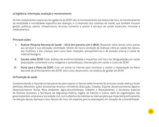 15
a) Vigilância, informação, avaliação e monitoramento
Os três componentes essenciais da vigilância de DCNT são: a) monitoramento dos fatores de risco; b) monitoramento
da morbidade e mortalidade específica das doenças; e c) respostas dos sistemas de saúde, que também incluem
gestão, políticas, planos, infraestrutura, recursos humanos e acesso a serviços de saúde essenciais, inclusive a
medicamentos.
Principais ações:
Realizar Pesquisa Nacional de Saúde – 2013 (em parceria com o IBGE):I.	 Pesquisar sobre temas como acesso
aos serviços e sua utilização; morbidade; fatores de risco e proteção de doenças crônicas; saúde dos idosos,
das mulheres e das crianças, bem como fazer medições antropométricas e de pressão arterial e coleta de
material biológico.
Estudos sobre DCNT:II.	 Fazer análises de morbimortalidade e inquéritos com foco em desigualdades em saúde
(populações vulneráveis como indígenas e quilombolas), intervenções em saúde e custos de DCNT.
Portal para o Plano de DCNT:III.	 Criar um portal na internet para monitorar e avaliar a implantação do Plano
Nacional de Enfrentamento das DCNT, bem como desenvolver um sistema de gestão em DCNT.
b) Promoção da saúde
Compreendendo a importância das parcerias para superar os fatores determinantes do processo saúde-doença, foram
definidas diferentes ações envolvendo diversos ministérios (Educação, Cidades, Esporte, Desenvolvimento Agrário,
Desenvolvimento Social, Meio Ambiente, Agricultura/Embrapa, Trabalho e Planejamento), a Secretaria Especial
de Direitos Humanos, a Secretaria de Segurança Pública, órgãos de trânsito e outros, além de organizações não
governamentais, empresas e sociedade civil, com o objetivo de viabilizar as intervenções que impactem positivamente
na redução dessas doenças e seus fatores de risco, em especial para as populações em situação de vulnerabilidade.
 