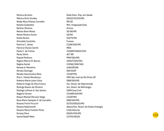 153
Monica de Assis Rede Educ. Pop. em Saúde
Mônica Diniz Durães DEGES/SGTES/MS
Nadja Mara Kilesse Carvalho ME/SE
Natalia Gedanken Min. Integração/Gab.
Neilton Oliveira Anvisa
Nelson Brwr Motta SE/SRI/PR
Nilton Pereira Junior SE/MS
Nubia Nunes SGETS/MS
Onivaldo Coutinho Funasa
Patricia C. Jaime CGAN/SAS/MS
Patricia Chaves Gentil MDS
Paula C. de Freitas CGDANT/DASIS/SVS
Paula Johns ACT BR
Raquel Pedroso PNH/SAS/MS
Regina Márcia M. Barros GENUT/SAS/SES
Regina Xavier CGMAC/DAE/SAS
Renata A. Monteiro UnB/OPSAN
Renata Santiago DAI/SGEP
Renata Vasconcelos Neto CGSAT/MS
Rita C. Vilella Mendonça SMS São José do Rio Preto-SP
Roberta Maria Leite Costa DAB/SAS/MS
Roberto Jorge da Silva Franco Soc. Brasil. de Hipertensão
Rodrigo Bueno de Oliveira Soc. Brasil. de Nefrologia
Rodrigo Lofrano A. dos Santos SAM/Casa Civil
Rogerio Fenner CGVAM/SVS/MS
Roque Manoel Perusso Veiga CGSAT/MS
Rosa Maria Sampaio V. de Carvalho DAB/SAS/MS
Rosana Fiorini Puccini SGTES/DEGES/MS
Rosana Radominski Abeso/Soc. Brasil. de Endocrinologia
Rosane Maria Franklin Pinto CGALI/Anvisa
Rurany Silva DASIS/SVS/MS
Samia Nadaf Melo CGTES/SEGES
 