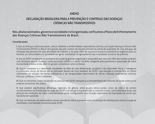155
ANEXO
DECLARAÇÃO BRASILEIRA PARA A PREVENÇÃO E CONTROLE DAS DOENÇAS
CRÔNICAS NÃO TRANSMISSÍVEIS
Nós,abaixoassinados,governoesociedadecivilorganizada,ratificamosoPlanodeEnfrentamento
das Doenças Crônicas Não Transmissíveis do Brasil,
Considerando:
	I. Que as doenças cardiovasculares, câncer, diabetes e enfermidades respiratórias crônicas, principais Doenças Crônicas Não
Transmissíveis (DCNT) no Brasil, têm gerado elevado número de mortes prematuras, perda de qualidade de vida, alto grau de
limitação das pessoas em suas atividades de trabalho e de lazer, além de ocasionar impactos econômicos negativos para as
famílias, as comunidades e a sociedade em geral, resultando no agravamento das iniquidades sociais e da pobreza;
	 II. Que as DCNT constituem um problema de saúde de grande magnitude e respondem por cerca de 70% das mortes no Brasil,
com destaque para as doenças cardiovasculares (30%) e o câncer (15,6%), atingindo principalmente a população de baixa
escolaridade e baixa renda, além de grupos vulneráveis como os idosos;
	III. Que o sobrepeso e a obesidade resultantes da falta de uma alimentação saudável e da inatividade física, o tabagismo
e o consumo nocivo de álcool são os principais fatores de risco evitáveis de DCNT, cuja redução e controle têm um efeito
substantivo na redução de mortes prematuras e de incapacidades decorrentes de câncer, doenças respiratórias crônicas,
doenças cardiovasculares e diabetes;
	IV. Que os crescentes custos da atenção às pessoas com DCNT ameaçam a sustentabilidade dos sistemas de saúde pública e as
próprias economias dos países;
	V. Que existem significativas diferenças regionais, de gênero, entre grupos étnico-raciais, ciclos de vida e de estrato
socioeconômico na distribuição da carga das DCNT e no acesso à sua prevenção e controle no país, com evidente prejuízo das
pessoas em condições de maior vulnerabilidade social, configurando uma situação importante de iniquidade em saúde que
necessita ser superada;
	VI. Que os interesses da saúde pública devem prevalecer sobre quaisquer outros na adoção de medidas para reduzir a carga de
morbidade e mortalidade produzida pelas DCNT,
 