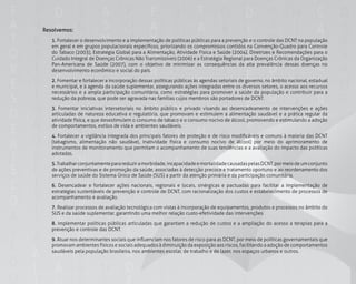 156
Resolvemos:
	1. Fortalecer o desenvolvimento e a implementação de políticas públicas para a prevenção e o controle das DCNT na população
em geral e em grupos populacionais específicos, priorizando os compromissos contidos na Convenção-Quadro para Controle
do Tabaco (2003), Estratégia Global para a Alimentação, Atividade Física e Saúde (2004), Diretrizes e Recomendações para o
Cuidado Integral de Doenças Crônicas Não Transmissíveis (2006) e a Estratégia Regional para Doenças Crônicas da Organização
Pan-Americana de Saúde (2007), com o objetivo de minimizar as consequências da alta prevalência dessas doenças no
desenvolvimento econômico e social do país.
	2. Fomentar e fortalecer a incorporação dessas políticas públicas às agendas setoriais de governo, no âmbito nacional, estadual
e municipal, e à agenda da saúde suplementar, assegurando ações integradas entre os diversos setores, o acesso aos recursos
necessários e a ampla participação comunitária, como estratégias para promover a saúde da população e contribuir para a
redução da pobreza, que pode ser agravada nas famílias cujos membros são portadores de DCNT.
	3. Fomentar iniciativas intersetoriais no âmbito público e privado visando ao desencadeamento de intervenções e ações
articuladas de natureza educativa e regulatória, que promovam e estimulem a alimentação saudável e a prática regular da
atividade física, e que desestimulem o consumo de tabaco e o consumo nocivo de álcool, promovendo e estimulando a adoção
de comportamentos, estilos de vida e ambientes saudáveis.
	4. Fortalecer a vigilância integrada dos principais fatores de proteção e de risco modificáveis e comuns à maioria das DCNT
(tabagismo, alimentação não saudável, inatividade física e consumo nocivo de álcool) por meio do aprimoramento de
instrumentos de monitoramento que permitam o acompanhamento de suas tendências e a avaliação do impacto das políticas
adotadas.
	5.Trabalharconjuntamenteparareduziramorbidade,incapacidadeemortalidadecausadaspelasDCNT,pormeiodeumconjunto
de ações preventivas e de promoção da saúde, associadas à detecção precoce e tratamento oportuno e ao reordenamento dos
serviços de saúde do Sistema Único de Saúde (SUS) a partir da atenção primária e da participação comunitária.
	6. Desencadear e fortalecer ações nacionais, regionais e locais, sinérgicas e pactuadas para facilitar a implementação de
estratégias sustentáveis de prevenção e controle de DCNT, com racionalização dos custos e estabelecimento de processos de
acompanhamento e avaliação.
	7. Realizar processos de avaliação tecnológica com vistas à incorporação de equipamentos, produtos e processos no âmbito do
SUS e da saúde suplementar, garantindo uma melhor relação custo-efetividade das intervenções.
	8. Implementar políticas públicas articuladas que garantam a redução de custos e a ampliação do acesso a terapias para a
prevenção e controle das DCNT.
	9. Atuar nos determinantes sociais que influenciam nos fatores de risco para as DCNT, por meio de políticas governamentais que
promovam ambientes físicos e sociais adequados à diminuição da exposição aos riscos, facilitando a adoção de comportamentos
saudáveis pela população brasileira, nos ambientes escolar, de trabalho e de lazer, nos espaços urbanos e outros.
 