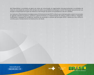 157
	10. Disponibilizar à sociedade em geral, aos meios de comunicação, às organizações não governamentais, às entidades de
classe, às associações de usuários dos serviços de saúde, aos portadores de doenças e outros informações que promovam sua
atuação corresponsável em ações de melhoria e manutenção da saúde e da qualidade de vida dos cidadãos.
	11. Implantar o Plano de Ações Estratégicas para o Enfrentamento das DCNT no Brasil, que contempla ações a serem incorporadas
às agendas setoriais de governo, promove o desenvolvimento e a implementação de políticas públicas efetivas, integradas,
sustentáveis e baseadas em evidências científicas de prevenção e controle das principais DCNT e fatores de risco comuns e
contribui para o fortalecimento do Sistema Único de Saúde.
 