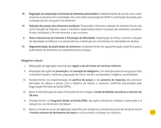 17
Regulação da composição nutricional de alimentos processados:III.	 Estabelecimento de acordo com o setor
produtivo e parceria com a sociedade civil, com vistas à prevenção de DCNT e à promoção da saúde, para
a redução do sal e do açúcar nos alimentos.
Redução dos preços dos alimentos saudáveis:IV.	 Proposição e fomento à adoção de medidas fiscais, tais
como redução de impostos, taxas e subsídios, objetivando reduzir os preços dos alimentos saudáveis
(frutas, hortaliças), a fim de estimular o seu consumo.
Plano Intersetorial de Controle e Prevenção da Obesidade:V.	 Implantação do Plano visando à redução
da obesidade na infância e na adolescência e à detenção do crescimento da obesidade em adultos.
Regulamentação da publicidade de alimentos:VI.	 Estabelecimento de regulamentação específica para a
publicidade de alimentos, principalmente para crianças.
Tabagismo e álcool
Adequação da legislação nacional queI.	 regula o ato de fumar em recintos coletivos.
Ampliação das ações deII.	 prevenção e de cessação do tabagismo, com atenção especial aos grupos mais
vulneráveis (jovens, mulheres, população de menor renda e escolaridade, indígenas, quilombolas).
Fortalecimento da implementação daIII.	 política de preços e de aumento de impostos dos produtos
derivados do tabaco e álcool, com o objetivo de reduzir o consumo, conforme preconizado pela
Organização Mundial da Saúde (OMS).
Apoio à intensificação de ações fiscalizatórias em relação àIV.	 venda de bebidas alcoólicas a menores de
18 anos.
Fortalecimento, noV.	 Programa Saúde na Escola (PSE), das ações educativas voltadas à prevenção e à
redução do uso de álcool e do tabaco.
Apoio a iniciativas locais de legislação específica em relação ao controle de pontos de venda de álcoolVI.	
e horário noturno de fechamento de bares e outros pontos correlatos de comércio.
 