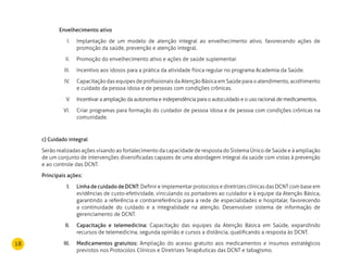18
Envelhecimento ativo
Implantação de um modelo de atenção integral ao envelhecimento ativo, favorecendo ações deI.	
promoção da saúde, prevenção e atenção integral.
Promoção do envelhecimento ativo e ações de saúde suplementar.II.	
Incentivo aos idosos para a prática da atividade física regular no programa Academia da Saúde.III.	
Capacitação das equipes de profissionais da Atenção Básica em Saúde para o atendimento, acolhimentoIV.	
e cuidado da pessoa idosa e de pessoas com condições crônicas.
Incentivar a ampliação da autonomia e independência para o autocuidado e o uso racional de medicamentos.V.	
Criar programas para formação do cuidador de pessoa idosa e de pessoa com condições crônicas naVI.	
comunidade.
c) Cuidado integral
Serão realizadas ações visando ao fortalecimento da capacidade de resposta do Sistema Único de Saúde e à ampliação
de um conjunto de intervenções diversificadas capazes de uma abordagem integral da saúde com vistas à prevenção
e ao controle das DCNT.
Principais ações:
Linha de cuidado de DCNT:I.	 Definir e implementar protocolos e diretrizes clínicas das DCNT com base em
evidências de custo-efetividade, vinculando os portadores ao cuidador e à equipe da Atenção Básica,
garantindo a referência e contrarreferência para a rede de especialidades e hospitalar, favorecendo
a continuidade do cuidado e a integralidade na atenção. Desenvolver sistema de informação de
gerenciamento de DCNT.
Capacitação e telemedicina:II.	 Capacitação das equipes da Atenção Básica em Saúde, expandindo
recursos de telemedicina, segunda opinião e cursos a distância, qualificando a resposta às DCNT.
Medicamentos gratuitos:III.	 Ampliação do acesso gratuito aos medicamentos e insumos estratégicos
previstos nos Protocolos Clínicos e Diretrizes Terapêuticas das DCNT e tabagismo.
 