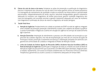 19
Câncer do colo do útero e de mama:IV.	 Fortalecer as ações de prevenção e qualificação do diagnóstico
precoce e tratamento dos cânceres do colo de útero e de mama; garantir acesso ao exame preventivo
e à mamografia de rastreamento de qualidade a todas as mulheres nas faixas etárias e periodicidade
preconizadas, independentemente de renda, raça/cor, reduzindo desigualdades; garantir tratamento
adequado às mulheres com diagnóstico de lesões precursoras; garantir avaliação diagnóstica dos
casos de mamografia com resultado anormal; e garantir tratamento adequado aos casos de mulheres
com diagnóstico confirmado de câncer de mama ou diagnóstico de lesões benignas.
Saúde Toda Hora:V.	
Atenção às Urgências:a.	 Fortalecimento do cuidado ao portador de DCNT na rede de urgência, integrado
entre unidades de promoção, prevenção e atendimento à saúde, com o objetivo de ampliar e qualificar
o acesso humanizado e integral aos usuários em situação de urgência nos serviços de saúde de forma
ágil e oportuna.
Atenção Domiciliar:b.	 Ampliação do atendimento a pessoas com dificuldades de locomoção ou que
precisem de cuidados regulares, mas não de hospitalização, por meio de um conjunto de ações de
Promoção à Saúde, prevenção e tratamento de doenças e reabilitação prestadas em domicílio com
garantia de continuidade de cuidados e integradas às Redes de Atenção à Saúde.
Linha do Cuidado do Enfarto Agudo do Miocárdio (IAM) e Acidente Vascular Encefálico (AVE) nac.	
Rede de Atenção às Urgências: Qualificação e integração de todas as unidades de saúde da Rede de
Atenção às Urgências para permitir que os pacientes com IAM e AVE sejam atendidos, diagnosticados
e tratados rapidamente, com acesso às terapias estabelecidas nos Protocolos Clínicos e Diretrizes
Terapêuticas, garantindo ao usuário o acesso e o tratamento adequados em tempo hábil.
 