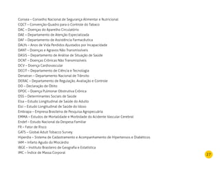 27
Consea – Conselho Nacional de Segurança Alimentar e Nutricional
CQCT – Convenção-Quadro para o Controle do Tabaco
DAC – Doenças do Aparelho Circulatório
DAE – Departamento de Atenção Especializada
DAF – Departamento de Assistência Farmacêutica
DALYs – Anos de Vida Perdidos Ajustados por Incapacidade
DANT – Doenças e Agravos Não Transmissíveis
DASIS – Departamento de Análise de Situação de Saúde
DCNT – Doenças Crônicas Não Transmissíveis
DCV – Doença Cardiovascular
DECIT – Departamento de Ciência e Tecnologia
Denatran – Departamento Nacional de Trânsito
DERAC – Departamento de Regulação, Avaliação e Controle
DO – Declaração de Óbito
DPOC – Doença Pulmonar Obstrutiva Crônica
DSS – Determinantes Sociais de Saúde
Elsa – Estudo Longitudinal de Saúde do Adulto
Elsi – Estudo Longitudinal de Saúde do Idoso
Embrapa – Empresa Brasileira de Pesquisa Agropecuária
EMMA – Estudos de Mortalidade e Morbidade do Acidente Vascular Cerebral
Endef – Estudo Nacional da Despesa Familiar
FR – Fator de Risco
GATS – Global Adult Tobacco Survey
Hiperdia – Sistema de Cadastramento e Acompanhamento de Hipertensos e Diabéticos
IAM – Infarto Agudo do Miocárdio
IBGE – Instituto Brasileiro de Geografia e Estatística
IMC – Índice de Massa Corporal
 