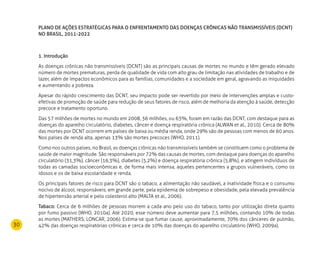 30
PLANO DE AÇÕES ESTRATÉGICAS PARA O ENFRENTAMENTO DAS DOENÇAS CRÔNICAS NÃO TRANSMISSÍVEIS (DCNT)
NO BRASIL, 2011-2022
1. Introdução
As doenças crônicas não transmissíveis (DCNT) são as principais causas de mortes no mundo e têm gerado elevado
número de mortes prematuras, perda de qualidade de vida com alto grau de limitação nas atividades de trabalho e de
lazer, além de impactos econômicos para as famílias, comunidades e a sociedade em geral, agravando as iniquidades
e aumentando a pobreza.
Apesar do rápido crescimento das DCNT, seu impacto pode ser revertido por meio de intervenções amplas e custo-
efetivas de promoção de saúde para redução de seus fatores de risco, além de melhoria da atenção à saúde, detecção
precoce e tratamento oportuno.
Das 57 milhões de mortes no mundo em 2008, 36 milhões, ou 63%, foram em razão das DCNT, com destaque para as
doenças do aparelho circulatório, diabetes, câncer e doença respiratória crônica (ALWAN et al., 2010). Cerca de 80%
das mortes por DCNT ocorrem em países de baixa ou média renda, onde 29% são de pessoas com menos de 60 anos.
Nos países de renda alta, apenas 13% são mortes precoces (WHO, 2011).
Como nos outros países, no Brasil, as doenças crônicas não transmissíveis também se constituem como o problema de
saúde de maior magnitude. São responsáveis por 72% das causas de mortes, com destaque para doenças do aparelho
circulatório (31,3%), câncer (16,3%), diabetes (5,2%) e doença respiratória crônica (5,8%), e atingem indivíduos de
todas as camadas socioeconômicas e, de forma mais intensa, aqueles pertencentes a grupos vulneráveis, como os
idosos e os de baixa escolaridade e renda.
Os principais fatores de risco para DCNT são o tabaco, a alimentação não saudável, a inatividade física e o consumo
nocivo de álcool, responsáveis, em grande parte, pela epidemia de sobrepeso e obesidade, pela elevada prevalência
de hipertensão arterial e pelo colesterol alto (MALTA et al., 2006).
Tabaco: Cerca de 6 milhões de pessoas morrem a cada ano pelo uso do tabaco, tanto por utilização direta quanto
por fumo passivo (WHO, 2010a). Até 2020, esse número deve aumentar para 7,5 milhões, contando 10% de todas
as mortes (MATHERS; LONCAR, 2006). Estima-se que fumar cause, aproximadamente, 70% dos cânceres de pulmão,
42% das doenças respiratórias crônicas e cerca de 10% das doenças do aparelho circulatório (WHO, 2009a).
 