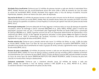 31
Atividade física insuficiente: Estima-se que 3,2 milhões de pessoas morrem a cada ano devido à inatividade física
(WHO, 2009a). Pessoas que são insuficientemente ativas têm entre 20% e 30% de aumento do risco de todas
as causas de mortalidade (WHO, 2010b). Atividade física regular reduz o risco de doença circulatória, inclusive
hipertensão, diabetes, câncer de mama e de cólon, além de depressão.
Uso nocivo do álcool: 2,3 milhões de pessoas morrem a cada ano pelo consumo nocivo de álcool, correspondendo a
3,8% de todas as mortes do mundo (WHO, 2009b). Mais da metade desses óbitos são causados por DCNT, incluindo
câncer, doenças do aparelho circulatório e cirrose hepática. O consumo per capita é mais alto em países de alta renda
(WHO, 2011).
Alimentação Inadequada: Consumo adequado de frutas, legumes e verduras reduz os riscos de doenças do aparelho
circulatório, câncer de estômago e câncer colorretal (BAZZANO et al., 2003; RIBOLI; NORAT, 2003). A maioria das
populações consome mais sal que o recomendado pela Organização Mundial da Saúde (OMS) para a prevenção
de doenças (BROWN et al., 2009). O grande consumo de sal é um importante determinante de hipertensão e risco
cardiovascular (WHO, 2010c). A alta ingestão de gorduras saturadas e ácidos graxos trans está ligada às doenças
cardíacas (HU et al., 1997). A alimentação não saudável, incluindo o consumo de gorduras, está aumentando
rapidamente na população de baixa renda (WHO, 2011).
Pressão arterial alta: Estima-se que a pressão arterial alta cause 7,5 milhões de óbitos, ou seja, 12,8% de todas
as mortes (WHO, 2009a). Esse é um fator de risco para doenças do aparelho circulatório (WHITWORTH, 2003). A
prevalência de pressão alta é semelhante em todos os grupos de renda, contudo, é geralmente menor na população
de alta renda (WHO, 2011).
Excesso de peso e obesidade: 2,8 milhões de pessoas morrem a cada ano em decorrência do excesso de peso ou
da obesidade (WHO, 2009a). Os riscos de doença cardíaca, acidente vascular encefálico (AVE) e diabetes aumentam
consistentemente com o aumento de peso (WHO, 2002). O Índice de Massa Corporal (IMC) elevado também aumenta
os riscos de certos tipos de câncer (AMERICAN INSTITUTE FOR CANCER RESEARCH, 2009). O excesso de peso tem
crescido no mundo entre crianças e adolescentes.
Colesterol aumentado: Estima-se que o colesterol elevado cause 2,6 milhões de mortes a cada ano
(WHO, 2009a). Ele aumenta o risco de doença cardíaca e AVE (EZZATI et al., 2002; MEYER et al., 2001).
O colesterol elevado é mais prevalente em países de alta renda.
 