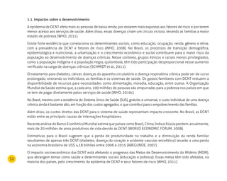 32
1.1. Impactos sobre o desenvolvimento
A epidemia de DCNT afeta mais as pessoas de baixa renda, por estarem mais expostas aos fatores de risco e por terem
menor acesso aos serviços de saúde. Além disso, essas doenças criam um círculo vicioso, levando as famílias a maior
estado de pobreza (WHO, 2011).
Existe forte evidência que correlaciona os determinantes sociais, como educação, ocupação, renda, gênero e etnia,
com a prevalência de DCNT e fatores de risco (WHO, 2008). No Brasil, os processos de transição demográfica,
epidemiológica e nutricional, a urbanização e o crescimento econômico e social contribuem para o maior risco da
população ao desenvolvimento de doenças crônicas. Nesse contexto, grupos étnicos e raciais menos privilegiados,
como a população indígena e a população negra, quilombola, têm tido participação desproporcional nesse aumento
verificado na carga de doenças crônicas (SCHMIDT et al., 2011).
O tratamento para diabetes, câncer, doenças do aparelho circulatório e doença respiratória crônica pode ser de curso
prolongado, onerando os indivíduos, as famílias e os sistemas de saúde. Os gastos familiares com DCNT reduzem a
disponibilidade de recursos para necessidades como alimentação, moradia, educação, entre outras. A Organização
Mundial da Saúde estima que, a cada ano, 100 milhões de pessoas são empurradas para a pobreza nos países em que
se tem de pagar diretamente pelos serviços de saúde (WHO, 2010c).
No Brasil, mesmo com a existência do Sistema Único de Saúde (SUS), gratuito e universal, o custo individual de uma doença
crônica ainda é bastante alto, em função dos custos agregados, o que contribui para o empobrecimento das famílias.
Além disso, os custos diretos das DCNT para o sistema de saúde representam impacto crescente. No Brasil, as DCNT
estão entre as principais causas de internações hospitalares.
RecenteanálisedoBancoEconômicoMundialestimaquepaísescomoBrasil,China,ÍndiaeRússiaperdem,anualmente,
mais de 20 milhões de anos produtivos de vida devido às DCNT (WORLD ECONOMIC FORUM, 2008).
Estimativas para o Brasil sugerem que a perda de produtividade no trabalho e a diminuição da renda familiar
resultantes de apenas três DCNT (diabetes, doença do coração e acidente vascular encefálico) levarão a uma perda
na economia brasileira de US$ 4,18 bilhões entre 2006 e 2015 (ABEGUNDE, 2007).
O impacto socioeconômico das DCNT está afetando o progresso das Metas de Desenvolvimento do Milênio (MDM),
que abrangem temas como saúde e determinantes sociais (educação e pobreza). Essas metas têm sido afetadas, na
maioria dos países, pelo crescimento da epidemia de DCNT e seus fatores de risco (WHO, 2011).
 