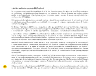 34
2. Vigilância e Monitoramento de DCNT no Brasil
Os três componentes essenciais da vigilância de DCNT são: a) monitoramento dos fatores de risco; b) monitoramento
da morbidade e mortalidade específica das doenças; e c) respostas dos sistemas de saúde, que também incluem
gestão, ou políticas, planos, infraestrutura, recursos humanos e acesso a serviços de saúde essenciais, inclusive a
medicamentos (WHO, 2011).
O fortalecimento da vigilância é uma prioridade nacional e global. Há necessidade premente de se investir na melhoria
de cobertura e da qualidade dos dados de mortalidade e na condução de pesquisas regulares dos fatores de risco em
escala nacional e global.
No Brasil, a vigilância em DCNT reúne o conjunto de ações que possibilitam conhecer a distribuição, magnitude e
tendênciadessasdoençasedeseusfatoresderisconapopulação,identificandoseuscondicionantessociais,econômicos
e ambientais, com o objetivo de subsidiar o planejamento, a execução e a avaliação da prevenção e do controle.
A prevenção e o controle das DCNT e seus fatores de risco são fundamentais para evitar um crescimento epidêmico
dessas doenças e suas consequências nefastas para a qualidade de vida e o sistema de saúde no país. Para o
monitoramento dos fatores comportamentais de risco e proteção, em 2003 foi estruturado o sistema de inquéritos,
composto de inquéritos domiciliares, telefônicos e em populações específicas.
O monitoramento da morbimortalidade em DCNT é um componente essencial para a vigilância, bem como para
o conhecimento de suas características e tendências. Não existe um sistema que forneça informações primárias
sobre a morbidade das DCNT e nem se considera que tenha factibilidade um sistema de registros que permita a
obtenção dos casos existentes. Entretanto, o Sistema Único de Saúde dispõe de sistemas que gerenciam diversas
modalidades assistenciais que possibilitam a realização de análises do comportamento dessas doenças e agravos
na população.
Com o Sistema de Informações Hospitalares do SUS (SIH-SUS), é possível obter um conjunto de variáveis, como a
causa da internação, os dias de permanência, a evolução da doença, os custos diretos, entre outros, muito importante
para a obtenção de indicadores úteis ao monitoramento das Doenças e Agravos Não Transmissíveis (DANT) e para
estudos sobre os custos produzidos para o sistema. Todas as informações obtidas podem ser desagregadas até o
nível municipal.
O Sistema de Informações Ambulatoriais (SIA-SUS) possui um subsistema denominado Autorização de Procedimentos
de Alta Complexidade (APAC/SIA-SUS), que fornece informações relativas às doenças de pacientes que receberam
 