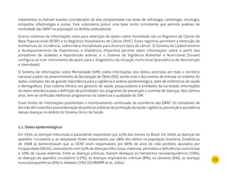 35
tratamentos ou fizeram exames considerados de alta complexidade nas áreas de nefrologia, cardiologia, oncologia,
ortopedia, oftalmologia e outras. Esse subsistema possui uma base muito consistente que permite análises de
morbidade das DANT na população no âmbito ambulatorial.
Outros sistemas de informações úteis para obtenção de dados sobre morbidade são os Registros de Câncer de
Base Populacional (RCBP) e os Registros Hospitalares de Câncer (RHC). Esses registros permitem a obtenção de
estimativas de incidência, sobrevida e mortalidade para diversos tipos de câncer. O Sistema de Cadastramento
e Acompanhamento de Hipertensos e Diabéticos (Hiperdia) permite obter informações sobre o perfil dos
portadores de diabetes e hipertensão arterial, e o Sistema de Vigilância Alimentar e Nutricional (Sisvan)
configura-se num instrumento de apoio para o diagnóstico da situação nutricional (prevalência de desnutrição
e obesidade).
O Sistema de Informações sobre Mortalidade (SIM) coleta informações dos óbitos ocorridos em todo o território
nacional a partir do preenchimento da Declaração de Óbito (DO), sendo este o documento de entrada no sistema. Os
dados coletados são de grande importância para a vigilância e análise epidemiológica, além de estatísticas de saúde
e demográficas. Esse sistema oferece aos gestores de saúde, pesquisadores e entidades da sociedade informações
da maior relevância para a definição de prioridades nos programas de prevenção e controle de doenças. Nos últimos
anos, tem-se verificado melhorias progressivas na cobertura e qualidade do SIM.
Essas fontes de informações possibilitam o monitoramento continuado da ocorrência das DANT. Os tomadores de
decisão têm subsídios para elaboração de políticas públicas de promoção da saúde, vigilância, prevenção e assistência
dessas doenças no âmbito do Sistema Único de Saúde.
2.1. Dados epidemiológicos
Em 1930, as doenças infecciosas e parasitárias respondiam por 45% das mortes no Brasil. Em 2009, as doenças do
aparelho circulatório e as neoplasias foram responsáveis por 48% dos óbitos na população brasileira. Estatísticas
de 1998 já demonstravam que as DCNT eram responsáveis por 66% de anos de vida perdidos ajustados por
incapacidade (DALYs), contrastando com 24% de doenças infecciosas, maternas, perinatais e deficiências nutricionais
e 10% de causas externas. Entre as doenças crônicas, tiveram destaque os transtornos neuropsiquiátricos (19%),
as doenças do aparelho circulatório (13%), as doenças respiratórias crônicas (8%), os cânceres (6%), as doenças
musculoesqueléticas (6%) e diabetes (5%) (SCHRAMM et al., 2004).
 