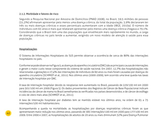 42
2.1.2. Morbidade e fatores de risco
Segundo a Pesquisa Nacional por Amostra de Domicílios (PNAD 2008), no Brasil, 59,5 milhões de pessoas
(31,3%) afirmaram apresentar pelo menos uma doença crônica; do total da população, 5,9% declararam ter
três ou mais doenças crônicas e esses percentuais aumentaram com a idade (IBGE, 2010a). O número de
indivíduos com 65 anos e mais que relataram apresentar pelo menos uma doença crônica chegava a 79,1%.
Considerando que o Brasil tem uma das populações que envelhecem mais rapidamente no mundo, a carga
de doenças crônicas no país tende a aumentar, exigindo um novo modelo de atenção à saúde para essa
população.
Hospitalizações
O Sistema de Informações Hospitalares do SUS permite observar a ocorrência de cerca de 80% das internações
hospitalares no país.
ConformesepodeobservarnaFigura5,asdoençasdoaparelhocirculatório(DAC)sãoasprincipaiscausasdeinternações
e geram o maior custo nesse componente do sistema de saúde nacional. Em 2007, 12,7% das hospitalizações não
relacionadas a gestações e 27,4% das internações de indivíduos de 60 anos ou mais foram causadas por doenças do
aparelho circulatório (SCHMIDT et al., 2011). Nos últimos anos (2000-2009), tem ocorrido uma leve queda nas taxas
de internação hospitalar por DAC.
A taxa de internação hospitalar devido às neoplasias tem aumentado no Brasil, passando de 229/100 mil em 2000
para 301/100 mil em 2009 (Figura 5). Os dados provenientes dos Registros de Câncer de Base Populacional indicam
incidências de câncer de mama no Brasil semelhantes às verificadas nos países desenvolvidos, e de câncer de esôfago
e colo de útero mais altas (SCHMIDT et al., 2011).
A taxa de internação hospitalar por diabetes tem se mantido estável nos últimos anos, na ordem de 65 a 75
internações/100 mil habitantes/ano.
Acompanhando a queda na mortalidade, as hospitalizações por doenças respiratórias crônicas foram as que
apresentaram maior redução nos últimos anos, passando de 383 internações/100 mil em 2000 para 177/100 mil em
2009. Entre 2000 e 2007, as hospitalizações de adultos de 20 anos ou mais diminuíram 32% para Doença Pulmonar
 