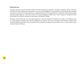 44
Fatores de risco
As quatro doenças crônicas de maior impacto mundial (doenças do aparelho circulatório, diabetes, câncer e doenças
respiratórias crônicas) têm quatro fatores de risco em comum (tabagismo, inatividade física, alimentação não saudável
e álcool). Em termos de mortes atribuíveis, os grandes fatores de risco globalmente conhecidos são: pressão arterial
elevada (responsável por 13% das mortes no mundo), tabagismo (9%), altos níveis de glicose sanguínea (6%),
inatividade física (6%) e sobrepeso e obesidade (5%) (WHO, 2009a).
No Brasil, esses fatores de risco são monitorados por meio de diferentes inquéritos de saúde, com destaque para
o monitoramento realizado pelo VIGITEL (Vigilância de Fatores de Risco e Proteção para Doenças Crônicas por
Inquérito Telefônico). Análise sobre a tendência de prevalência de alguns desses fatores de risco entre 2006 e 2010
é apresentada na Tabela 2.
 