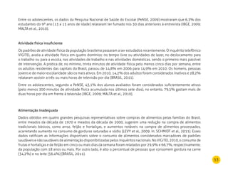 53
Entre os adolescentes, os dados da Pesquisa Nacional de Saúde do Escolar (PeNSE, 2009) mostraram que 6,3% dos
estudantes do 9º ano (13 a 15 anos de idade) relataram ter fumado nos 30 dias anteriores à entrevista (IBGE, 2009;
MALTA et al., 2010).
Atividade física insuficiente
Os padrões de atividade física da população brasileira passaram a ser estudados recentemente. O inquérito telefônico
VIGITEL avalia a atividade física em quatro domínios: no tempo livre ou atividades de lazer, no deslocamento para
o trabalho ou para a escola, nas atividades de trabalho e nas atividades domésticas, sendo o primeiro mais passível
de intervenção. A prática de, no mínimo, trinta minutos de atividade física pelo menos cinco dias por semana, entre
os adultos residentes das capitais do Brasil, passou de 14,8% em 2006 para 14,9% em 2010. Os homens, pessoas
jovens e de maior escolaridade são os mais ativos. Em 2010, 14,2% dos adultos foram considerados inativos e 28,2%
relataram assistir a três ou mais horas de televisão por dia (BRASIL, 2011).
Entre os adolescentes, segundo a PeNSE, 43,1% dos alunos avaliados foram considerados suficientemente ativos
(pelo menos 300 minutos de atividade física acumulada nos últimos sete dias), no entanto, 79,5% gastam mais de
duas horas por dia em frente à televisão (IBGE, 2009; MALTA et al., 2010).
Alimentação inadequada
Dados obtidos em quatro grandes pesquisas representativas sobre compras de alimentos pelas famílias do Brasil,
entre meados da década de 1970 e meados da década de 2000, sugerem uma redução na compra de alimentos
tradicionais básicos, como arroz, feijão e hortaliças, e aumentos notáveis na compra de alimentos processados,
acarretando aumento no consumo de gorduras saturadas e sódio (LEVY et al., 2009. In: SCHMIDT et al., 2011). Esses
dados ratificam as informações disponíveis sobre o consumo de alimentos considerados marcadores de padrões
saudáveisenãosaudáveisdealimentaçãodisponibilizadaspelosinquéritosnacionais.NoVIGITEL2010,oconsumode
frutas e hortaliças e de feijão em cinco ou mais dias da semana foram relatados por 29,9% e 66,7%, respectivamente,
da população com 18 anos ou mais. Por outro lado, é alto o percentual de pessoas que consomem gordura na carne
(34,2%) e no leite (56,4%) (BRASIL, 2011).
 