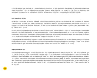 54
A PeNSE revelou que, em relação à alimentação dos escolares, os dois alimentos marcadores de alimentação saudável
mais consumidos, cinco ou mais dias por semana, foram: o feijão (62,6%) e as frutas (31,5%). Entre os alimentos não
saudáveis, destacam-se as guloseimas (50,9%), refrigerantes (37,2%) e embutidos (13%) (IBGE, 2009).
Uso nocivo do álcool
No Brasil, o consumo de álcool também é associado às mortes por causas violentas e aos acidentes de trânsito.
A mortalidade ajustada por idade causada por transtornos mentais e comportamentais por uso de álcool (CID 10
código F10) subiu 21% em onze anos, de 4,26 por 100 mil pessoas em 1996 para 5,17 por 100 mil pessoas em 2007
(SCHMIDT et al., 2011).
O consumo nocivo de bebidas alcoólicas (quatro ou mais doses para mulheres e cinco ou mais doses para homens em
uma única ocasião, nos últimos 30 dias) foi relatado por 18% dos adultos brasileiros no VIGITEL 2010, sendo superior
em homens, indivíduos mais jovens e de maior escolaridade. Foi verificado aumento desse percentual de 2006 para
2010, especialmente para as mulheres, em 0,6 pp ao ano (BRASIL, 2011).
A exposição ao álcool tem início precoce: 71% dos estudantes do 9º ano avaliados na PeNSE relataram que já haviam
experimentado álcool e 27% haviam consumido bebidas alcoólicas nos trinta dias anteriores. Quase 25% desses
alunos disseram que haviam se embriagado pelo menos uma vez na vida (MALTA et al., 2010).
Pressão arterial alta
Dados representativos para adultos do conjunto das capitais brasileiras obtidos no VIGITEL em 2010 estimam que
25,5% (IC 95% 24,3-26,7) das mulheres e 20,7% (19,1-22,2) dos homens com idade ≥18 anos e cerca de metade dos
homens e mais da metade das mulheres com idade ≥55 anos relataram diagnóstico prévio de hipertensão (BRASIL,
2011). Essa prevalência é maior em indivíduos de menor escolaridade (proxy de renda). A prevalência autorrelatada
tem aumentado aproximadamente 0,5% ao ano. A prevalência ajustada por idade dessa condição em uma população
de baixa renda em São Paulo foi de 6,5% (IC 95% 5,5-7,5) em mulheres e 4,6% (IC95% 3,5-5,7) em homens (ABE et
al., 2010a).
 