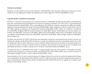 55
Colesterol aumentado
No Brasil, 14,1% (IC95% 13,0-15,3) dos homens e 19,3% (IC95% 18,4-20,2) das mulheres com 18 anos ou mais
relataram ter tido diagnóstico médico de dislipidemia em 2009, segundo o VIGITEL 2009 (BRASIL, 2010).
O grande desafio: a epidemia de obesidade
No Brasil, é crescente a preocupação com o excesso de peso e a obesidade. A proporção de adultos com excesso de
peso tem aumentando de forma progressiva em todos os inquéritos realizados. Em 1974/1975, no Estudo Nacional
da Despesa Familiar (Endef) (IBGE, 1974), a prevalência foi de 18,6% nos homens, passando, em 1989, para 29,9%,
segundo a Pesquisa Nacional de Saúde e Nutrição (PNSN) (INAN, 1990), atingindo 41,4% em 2002/2003 e 50,1%
em 2008, segundo as Pesquisas de Orçamentos Familiares (POF) (IBGE, 2003; 2010c). Em mulheres, a tendência
foi semelhante, atingindo 48% de excesso de peso em 2008 (IBGE, 2010c). A obesidade, por sua vez, passou, em
homens, de 2,8% (IBGE, 1974) para 5,4% (INAN, 1990), daí para 9,0% (IBGE, 2004) e para 12,4% (IBGE, 2010c). Entre
as mulheres, essa prevalência passou de 2,8% (IBGE, 1974) para 13,5% (IBGE, 2003) e atingiu 16,9% em 2008 (IBGE,
2010c) (Figura 10).
Os dados mais recentes do VIGITEL (2010) são mais alarmantes, indicando uma prevalência de excesso de peso nos
adultos das capitais de 48,1% (52,1% em homens e 44,3% em mulheres), enquanto a obesidade passou de 11,4%
em 2006 para 15% em 2010. Observou-se que no período 2006-2010 houve um aumento de excesso de peso em
1,2 pp ao ano entre os homens, enquanto, entre as mulheres, esse aumento foi de 2,2 pp ao ano. A frequência de
obesidade aumentou, em média, 1 pp ao ano em mulheres no período 2006-2010 (BRASIL, 2011).
O excesso de peso e a obesidade entre jovens e crianças também têm sido preocupantes. A avaliação do estado
nutricional de crianças de 5 a 9 anos de idade, estudada pela POF 2008-2009, mostrou que o excesso de peso e a
obesidade já atingem 33,5% e 14,3%, respectivamente (IBGE, 2010c).
Na população de 10 a 19 anos, o excesso de peso foi diagnosticado em cerca de um quinto dos adolescentes (Figura
11) e a prevalência de obesidade foi de 5,9% em meninos e 4% em meninas. As maiores frequências de excesso de
peso e obesidade em todas as faixas etárias estudadas pela POF 2008-2009 foram nas regiões Sul e Sudeste, para
ambos os sexos (IBGE, 2010c).
 
