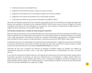 59
diretrizes nacionais em atividade física;	
programas de atividade física para crianças com base na escola;	
programas de atividade física e alimentação saudável nos locais de trabalho;	
programas comunitários de atividade física e alimentação saudável;	
construção de ambientes que promovam atividade física (WHO, 2009c).	
Há, ainda, intervenções populacionais que focalizam a prevenção do câncer e são efetivas na redução da carga dessa
doença. São exemplos a vacinação contra a Hepatite B (WHO, 2007b), maior causa do câncer de fígado no mundo;
a proteção contra fatores de risco ambientais ou ocupacionais, como amianto e contaminantes na água potável; e a
triagem de câncer de mama e cervical (IARC 2002; 2005).
Intervenções voltadas para o cuidado da saúde de grupos específicos
Além das ações populacionais, são consideradas efetivas as intervenções para indivíduos portadores de DCNT ou que
estão em grande risco de desenvolver essas doenças. Tais intervenções podem ser altamente efetivas ou de baixo
custo, sendo, geralmente, custo-efetivas. Quando em conjunto, intervenções populacionais e individuais podem
salvar milhões de vidas e reduzir consideravelmente o sofrimento humano por DCNT (WHO, 2000; 2002).
O tratamento de câncer em combinação com a detecção precoce (rastreamento + diagnóstico precoce) tem melhorado
as taxas de sobrevida para vários tipos de câncer em países de alta renda, enquanto em países de baixa e média
renda essas taxas permanecem muito baixas (SANKARANARAYANAN et al., 2010).
Indivíduos de alto risco e aqueles com doenças do aparelho circulatório podem ser tratados com regime de
medicamentos genéricos de baixo custo, o que reduz significativamente a probabilidade de morte ou evento
vascular.
O uso de ácido acetilsalicílico (AAS), estatinas e anti-hipertensivos pode reduzir de forma importante o aparecimento
de eventos vasculares em pessoas com alto risco cardiovascular e é considerado a “melhor aposta” (LIM et al.,
2007). Quando junto a outras medidas preventivas, como a cessação do tabagismo, benefícios terapêuticos são
potencializados (YUSUF, 2002). Outra “melhor aposta” é a administração de aspirina em pessoas que desenvolvem
infarto do miocárdio (JAMISON et al., 2006; ISIS-1,1986).
 