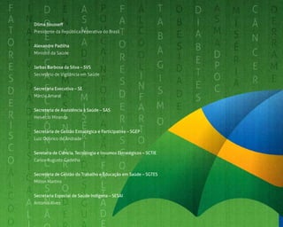 6
Dilma Rousseff
Presidente da República Federativa do Brasil
Alexandre Padilha
Ministro da Saúde
Jarbas Barbosa da Silva – SVS
Secretário de Vigilância em Saúde
Secretaria Executiva – SE
Márcia Amaral
Secretaria de Assistência à Saúde – SAS
Helvécio Miranda
Secretaria de Gestão Estratégica e Participativa – SGEP
Luiz Odorico de Andrade
Seretaria de Ciência, Tecnologia e Insumos Estratégicos – SCTIE
Carlos Augusto Gadelha
Secretaria de Gestão do Trabalho e Educação em Saúde – SGTES
Milton Martins
Secretaria Especial de Saúde Indígena – SESAI
Antonio Alves
 