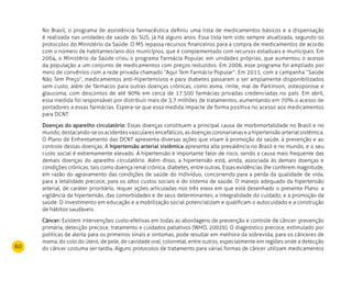 60
No Brasil, o programa de assistência farmacêutica definiu uma lista de medicamentos básicos e a dispensação
é realizada nas unidades de saúde do SUS, já há alguns anos. Essa lista tem sido sempre atualizada, segundo os
protocolos do Ministério da Saúde. O MS repassa recursos financeiros para a compra de medicamentos de acordo
com o número de habitantes/ano dos municípios, que é complementado com recursos estaduais e municipais. Em
2004, o Ministério da Saúde criou o programa Farmácia Popular, em unidades próprias, que aumentou o acesso
da população a um conjunto de medicamentos com preços reduzidos. Em 2006, esse programa foi ampliado por
meio de convênios com a rede privada chamado “Aqui Tem Farmácia Popular”. Em 2011, com a campanha “Saúde
Não Tem Preço”, medicamentos anti-hipertensivos e para diabetes passaram a ser amplamente disponibilizados
sem custo, além de fármacos para outras doenças crônicas, como asma, rinite, mal de Parkinson, osteoporose e
glaucoma, com descontos de até 90% em cerca de 17.500 farmácias privadas credenciadas no país. Em abril,
essa medida foi responsável por distribuir mais de 3,7 milhões de tratamentos, aumentando em 70% o acesso de
portadores a essas farmácias. Espera-se que essa medida impacte de forma positiva no acesso aos medicamentos
para DCNT.
Doenças do aparelho circulatório: Essas doenças constituem a principal causa de morbimortalidade no Brasil e no
mundo, destacando-se os acidentes vasculares encefálicos, as doenças coronarianas e a hipertensão arterial sistêmica.
O Plano de Enfrentamento das DCNT apresenta diversas ações que visam à promoção da saúde, à prevenção e ao
controle dessas doenças. A hipertensão arterial sistêmica apresenta alta prevalência no Brasil e no mundo, e o seu
custo social é extremamente elevado. A hipertensão é importante fator de risco, sendo a causa mais frequente das
demais doenças do aparelho circulatório. Além disso, a hipertensão está, ainda, associada às demais doenças e
condições crônicas, tais como doença renal crônica, diabetes, entre outras. Essas evidências lhe conferem magnitude,
em razão do agravamento das condições de saúde do indivíduo, concorrendo para a perda da qualidade de vida,
para a letalidade precoce, para os altos custos sociais e do sistema de saúde. O manejo adequado da hipertensão
arterial, de caráter prioritário, requer ações articuladas nos três eixos em que está desenhado o presente Plano: a
vigilância da hipertensão, das comorbidades e de seus determinantes; a integralidade do cuidado; e a promoção da
saúde. O investimento em educação e a mobilização social potencializam e qualificam o autocuidado e a construção
de hábitos saudáveis.
Câncer: Existem intervenções custo-efetivas em todas as abordagens de prevenção e controle de câncer: prevenção
primária, detecção precoce, tratamento e cuidados paliativos (WHO, 2002b). O diagnóstico precoce, estimulado por
políticas de alerta para os primeiros sinais e sintomas, pode resultar em melhora da sobrevida, para os cânceres de
mama, do colo do útero, de pele, de cavidade oral, colorretal, entre outros, especialmente em regiões onde a detecção
do câncer costuma ser tardia. Alguns protocolos de tratamento para várias formas de câncer utilizam medicamentos
 