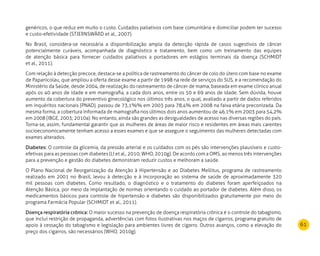 61
genéricos, o que reduz em muito o custo. Cuidados paliativos com base comunitária e domiciliar podem ter sucesso
e custo-efetividade (STJERNSWÄRD et al., 2007).
No Brasil, considera-se necessária a disponibilização ampla da detecção rápida de casos sugestivos de câncer
potencialmente curáveis, acompanhada de diagnóstico e tratamento, bem como um treinamento das equipes
de atenção básica para fornecer cuidados paliativos a portadores em estágios terminais da doença (SCHMIDT
et al., 2011).
Com relação à detecção precoce, destaca-se a política de rastreamento do câncer de colo do útero com base no exame
de Papanicolau, que ampliou a oferta desse exame a partir de 1998 na rede de serviços do SUS, e a recomendação do
Ministério da Saúde, desde 2004, de realização do rastreamento de câncer de mama, baseada em exame clínico anual
após os 40 anos de idade e em mamografia, a cada dois anos, entre os 50 e 69 anos de idade. Sem dúvida, houve
aumento da cobertura do preventivo ginecológico nos últimos três anos, o qual, avaliado a partir de dados referidos
em inquéritos nacionais (PNAD), passou de 73,1%% em 2003 para 78,4% em 2008 na faixa etária preconizada. Da
mesma forma, a cobertura informada de mamografia nos últimos dois anos aumentou de 46,1% em 2003 para 54,2%
em 2008 (IBGE, 2003; 2010a). No entanto, ainda são grandes as desigualdades de acesso nas diversas regiões do país.
Torna-se, assim, fundamental garantir que as mulheres de áreas de maior risco e residentes em áreas mais carentes
socioeconomicamente tenham acesso a esses exames e que se assegure o seguimento das mulheres detectadas com
exames alterados.
Diabetes: O controle da glicemia, da pressão arterial e os cuidados com os pés são intervenções plausíveis e custo-
efetivas para as pessoas com diabetes (LI et al., 2010; WHO, 2010g). De acordo com a OMS, ao menos três intervenções
para a prevenção e gestão do diabetes demonstram reduzir custos e melhoram a saúde.
O Plano Nacional de Reorganização da Atenção à Hipertensão e ao Diabetes Mellitus, programa de rastreamento
realizado em 2001 no Brasil, levou à detecção e à incorporação ao sistema de saúde de aproximadamente 320
mil pessoas com diabetes. Como resultado, o diagnóstico e o tratamento do diabetes foram aperfeiçoados na
Atenção Básica, por meio da implantação de normas orientando o cuidado ao portador de diabetes. Além disso, os
medicamentos básicos para controle de hipertensão e diabetes são disponibilizados gratuitamente por meio do
programa Farmácia Popular (SCHMIDT et al., 2011).
Doença respiratória crônica: O maior sucesso na prevenção de doença respiratória crônica é o controle do tabagismo,
que inclui restrição de propaganda, advertências com fotos ilustrativas nos maços de cigarros, programa gratuito de
apoio à cessação do tabagismo e legislação para ambientes livres de cigarro. Outros avanços, como a elevação do
preço dos cigarros, são necessários (WHO, 2010g).
 