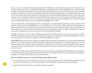 62
No que concerne à assistência farmacêutica, esteroides inalatórios e outros medicamentos para o tratamento das
doenças respiratórias crônicas constam da Relação Nacional de Medicamentos Essenciais (Rename), como salbutamol,
ipratrópio, prednisolona, prednisona, entre outros, além de antibióticos, para o caso de infecção associada, que estão
incluídos no componente básico da assistência farmacêutica, sendo disponibilizados nas unidades básicas de saúde
do SUS. A aquisição desses medicamentos é realizada pelos municípios mediante repasse financeiro, de acordo com a
Portaria nº 4.217, de 28 de dezembro de 2010 (Ministério da Saúde, 2010). Entre as principais doenças respiratórias
crônicas, pode-se destacar a asma e as doenças pulmonares obstrutivas crônicas (DPOC), que incluem bronquite
crônica, bronquiolite obstrutiva e enfisema pulmonar (JARDIM et al., 2004).
A asma atinge todas as faixas etárias, etnias e classes sociais. Aproximadamente 20% de crianças e adultos têm
sintomas de asma no Brasil (Sembajwe et al., 2010; Asher et al., 2006). Entre 1998 e 2006, foram registrados, em
média, 2.640 óbitos por ano, embora existam opções de tratamento muito eficazes e seguras, que podem prevenir as
mortes. Observa-se uma tendência de queda nas taxas de hospitalizações por asma na última década, provavelmente
relacionada à ampliação do acesso a tratamento com corticosteroides inalados.
As DPOC constituem a 4ª causa de internação em pessoas com idade superior a 40 anos. De acordo com o estudo
PLATINO, realizado em 2003 em cinco centros da América Latina, incluindo o Brasil, a prevalência de DPOC em adultos
com idade superior a 40 anos foi 15,8% em São Paulo (JARDIM et al., 2004).
OutrasDCNT:Doençarenalcrônica,doençasreumáticas,doençasmentaissãoimportantescausasdemorbimortalidade
no país e no mundo. As doenças mentais e reumáticas têm outros fatores de risco na sua determinação, por isso, não
estão inseridas neste primeiro esforço global para o enfrentamento das DCNT. Quanto às doenças renais crônicas,
elas serão amplamente beneficiadas no manejo da hipertensão arterial, do diabetes, bem como com a redução do
consumo de sal.
É importante destacar que a melhora do sistema de saúde, com ênfase na qualidade da Atenção Básica em Saúde com
investimentos na educação continuada de recursos humanos, na atenção farmacêutica e em outras áreas estratégicas,
resultará em melhora do manejo para o conjunto das DCNT.
Entre as “melhores apostas” e outras intervenções custo-efetivas estão:
aconselhamento e terapia multidrogas, incluindo o controle da glicemia para o diabetes para pessoas com mais	
de 30 anos de idade com um risco de, em 10 anos, sofrer um evento cardiovascular fatal ou não fatal;
terapia de ácido acetilsalicílico para infarto agudo do miocárdio;	
 