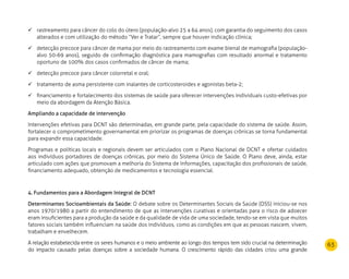 63
rastreamento para câncer do colo do útero (população-alvo 25 a 64 anos), com garantia do seguimento dos casos	
alterados e com utilização do método “Ver e Tratar”, sempre que houver indicação clínica;
detecção precoce para câncer de mama por meio do rastreamento com exame bienal de mamografia (população-	
alvo 50-69 anos), seguido de confirmação diagnóstica para mamografias com resultado anormal e tratamento
oportuno de 100% dos casos confirmados de câncer de mama;
detecção precoce para câncer colorretal e oral;	
tratamento de asma persistente com inalantes de corticosteroides e agonistas beta-2;	
financiamento e fortalecimento dos sistemas de saúde para oferecer intervenções individuais custo-efetivas por	
meio da abordagem da Atenção Básica.
Ampliando a capacidade de intervenção
Intervenções efetivas para DCNT são determinadas, em grande parte, pela capacidade do sistema de saúde. Assim,
fortalecer o comprometimento governamental em priorizar os programas de doenças crônicas se torna fundamental
para expandir essa capacidade.
Programas e políticas locais e regionais devem ser articulados com o Plano Nacional de DCNT e ofertar cuidados
aos indivíduos portadores de doenças crônicas, por meio do Sistema Único de Saúde. O Plano deve, ainda, estar
articulado com ações que promovam a melhoria do Sistema de Informações, capacitação dos profissionais de saúde,
financiamento adequado, obtenção de medicamentos e tecnologia essencial.
4. Fundamentos para a Abordagem Integral de DCNT
Determinantes Socioambientais da Saúde: O debate sobre os Determinantes Sociais da Saúde (DSS) iniciou-se nos
anos 1970/1980 a partir do entendimento de que as intervenções curativas e orientadas para o risco de adoecer
eram insuficientes para a produção da saúde e da qualidade de vida de uma sociedade, tendo-se em vista que muitos
fatores sociais também influenciam na saúde dos indivíduos, como as condições em que as pessoas nascem, vivem,
trabalham e envelhecem.
A relação estabelecida entre os seres humanos e o meio ambiente ao longo dos tempos tem sido crucial na determinação
do impacto causado pelas doenças sobre a sociedade humana. O crescimento rápido das cidades criou uma grande
 
