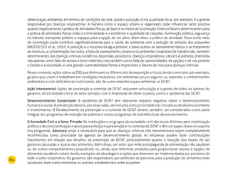 64
deterioração ambiental, em termos de condições de vida, saúde e poluição. A má qualidade do ar, por exemplo, é a grande
responsável por doenças respiratórias. A maneira como o espaço urbano é organizado pode influenciar tanto positiva
quanto negativamente a prática de atividades físicas, de lazer e os meios de locomoção. Entre os fatores determinantes para
a prática de atividades físicas estão a criminalidade e a existência e qualidade de calçadas, iluminação pública, segurança
no trânsito, transporte público e espaços para a opção de ser ativo. Além disso, a prática de atividade física como meio
de locomoção pode contribuir significativamente para a saúde do ambiente com a redução da emissão dos poluentes
(WOODCOCK et al., 2007). A poluição e a escassez da água potável, o baixo acesso ao saneamento básico e ao tratamento
de resíduos, a contaminação dos solos, a falta de planejamento urbano e os ambientes insalubres de trabalho são, também,
determinantes das doenças crônicas (violência, depressão, alcoolismo, doenças respiratórias, câncer). A pobreza, entendida
não apenas como falta de acesso a bens materiais, mas também como falta de oportunidades, de opções e de voz perante
o Estado e a sociedade, é uma grande vulnerabilidade frente a imprevistos e fatores de risco para doenças crônicas.
Nesse contexto, ações sobre os DSS que diminuam os diferenciais de exposição a riscos, tendo como alvo, por exemplo,
grupos que vivem e trabalham em condições insalubres, em ambientes pouco seguros ou expostos a contaminantes
ambientais e com deficiências nutricionais, são de suma relevância para enfrentar as DCNT.
Ação Intersetorial: Ações de prevenção e controle de DCNT requerem articulação e suporte de todos os setores do
governo, da sociedade civil e do setor privado, com a finalidade de obter sucesso contra a epidemia das DCNT.
Desenvolvimento Sustentável: A epidemia de DCNT tem relevante impacto negativo sobre o desenvolvimento
humano e social. A prevenção deveria, por essa razão, ser incluída como prioridade nas iniciativas de desenvolvimento
e investimento. O fortalecimento da prevenção e o controle de DCNT devem, também, ser considerados como parte
integral dos programas de redução da pobreza e outros programas de assistência ao desenvolvimento.
A Sociedade Civil e o Setor Privado: As instituições e os grupos da sociedade civil são locais distintos para mobilização
políticaedeconscientizaçãoeapoioparaesforçosnaprevençãoenocontroledeDCNTetêmumpapel-chavenosuporte
dos programas. Advocacy ainda é necessário para que as doenças crônicas não transmissíveis sejam completamente
reconhecidas como prioridade da agenda de desenvolvimento global. As empresas podem fazer contribuições
importantes em relação aos desafios da prevenção de DCNT, principalmente quanto à redução dos teores de sal,
gorduras saturadas e açúcar dos alimentos. Além disso, um setor que evite a propaganda de alimentação não saudável
ou de outros comportamentos prejudiciais ou, ainda, que reformule produtos para proporcionar acesso a opções de
alimentos saudáveis estará dando exemplos de abordagens e ações que deveriam ser implementadas por parceiros de
todo o setor corporativo. Os governos são responsáveis por estimular as parcerias para a produção de alimentos mais
saudáveis, bem como monitorar os acordos estabelecidos entre as partes.
 