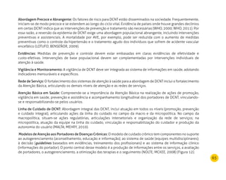 65
Abordagem Precoce e Abrangente: Os fatores de risco para DCNT estão disseminados na sociedade. Frequentemente,
iniciam-se de modo precoce e se estendem ao longo do ciclo vital. Evidência de países onde houve grandes declínios
em certas DCNT indica que as intervenções de prevenção e tratamento são necessárias (WHO, 2000; WHO, 2011). Por
essa razão, a reversão da epidemia de DCNT exige uma abordagem populacional abrangente, incluindo intervenções
preventivas e assistenciais. A mortalidade por AVE, por exemplo, pode ser reduzida com o aumento de medidas
preventivas como o controle da hipertensão e o tratamento agudo dos indivíduos que sofrem de acidente vascular
encefálico (LOTUFO; BENSEÑOR, 2009).
Evidências: Medidas de prevenção e controle devem estar embasadas em claras evidências de efetividade e
custo-efetivas. Intervenções de base populacional devem ser complementadas por intervenções individuais de
atenção à saúde.
Vigilância e Monitoramento: A vigilância de DCNT deve ser integrada ao sistema de informações em saúde, adotando
indicadores mensuráveis e específicos.
Rede de Serviço: O fortalecimento dos sistemas de atenção à saúde para a abordagem de DCNT inclui o fortalecimento
da Atenção Básica, articulando os demais níveis de atenção e as redes de serviços.
Atenção Básica em Saúde: Compreende-se a importância da Atenção Básica na realização de ações de promoção,
vigilância em saúde, prevenção e assistência e acompanhamento longitudinal dos portadores de DCNT, vinculando-
se e responsabilizando-se pelos usuários.
Linha de Cuidado de DCNT: Abordagem integral das DCNT, inclui atuação em todos os níveis (promoção, prevenção
e cuidado integral), articulando ações da linha do cuidado no campo da macro e da micropolítica. No campo da
macropolítica, situam-se ações regulatórias, articulações intersetoriais e organização da rede de serviços; na
micropolítica, atuação da equipe na linha do cuidado, vinculação e responsabilização do cuidador e produção da
autonomia do usuário (MALTA; MEHRY, 2010).
Modelos de Atenção aos Portadores de Doenças Crônicas: O modelo de cuidado crônico tem componentes no suporte
ao autogerenciamento (aconselhamento, educação e informação); ao sistema de saúde (equipes multidisciplinares);
à decisão (guidelines baseados em evidências, treinamento dos profissionais) e ao sistema de informação clínico
(informações do portador). O ponto central desse modelo é a produção de informações entre os serviços, a avaliação
de portadores, o autogerenciamento, a otimização das terapias e o seguimento (NOLTE; MCKEE, 2008) (Figura 12).
 