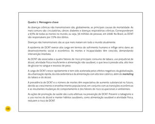 68
Quadro 1: Mensagens-chave
As doenças crônicas não transmissíveis são, globalmente, as principais causas de mortalidade. As
mais comuns são: circulatórias, câncer, diabetes e doenças respiratórias crônicas. Corresponderam
a 63% de todas as mortes no mundo, ou seja, 36 milhões de pessoas, em 2008. No Brasil, as DCNT
são responsáveis por 72% dos óbitos.
Doenças não transmissíveis são as que mais matam em todo o mundo atualmente.
A epidemia de DCNT exerce alta carga em termos de sofrimento humano e inflige sério dano ao
desenvolvimento social e econômico. As mortes e incapacidades têm crescido, demandando
intervenção imediata.
As DCNT são associadas a quatro fatores de risco principais: consumo de tabaco, uso prejudicial de
álcool, atividade física insuficiente e alimentação não saudável, o que leva à pressão alta, alto teor
de glicose no sangue e excesso de peso.
A carga de DCNT cresce rapidamente e tem sido acelerada pelos efeitos negativos da globalização,
da urbanização rápida, da vida sedentária e da alimentação com alto teor calórico, além do marketing
do tabaco e do álcool.
A prevalência de DCNT e o número de mortes têm expectativa de aumento substancial no futuro,
devido ao crescimento e envelhecimento populacional, em conjunto com as transições econômicas
e as resultantes mudanças do comportamento e dos fatores de risco ocupacionais e ambientais.
As ações de promoção da saúde são custo-efetivas na prevenção de DCNT. Prevenir o tabagismo e
o uso nocivo do álcool e manter hábitos saudáveis, como alimentação saudável e atividade física,
reduzem o risco de DCNT.
 