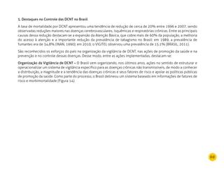 69
5. Destaques no Controle das DCNT no Brasil
A taxa de mortalidade por DCNT apresentou uma tendência de redução de cerca de 20% entre 1996 e 2007, sendo
observadas reduções maiores nas doenças cerebrovasculares, isquêmicas e respiratórias crônicas. Entre as principais
causas dessa redução destacam-se a expansão da Atenção Básica, que cobre mais de 60% da população, a melhoria
do acesso à atenção e a importante redução da prevalência de tabagismo no Brasil: em 1989, a prevalência de
fumantes era de 34,8% (INAN, 1990); em 2010, o VIGITEL observou uma prevalência de 15,1% (BRASIL, 2011).
São reconhecidos os esforços do país na organização da vigilância de DCNT, nas ações de promoção da saúde e na
prevenção e no controle dessas doenças. Desse modo, entre as ações implementadas, destacam-se:
Organização da Vigilância de DCNT – O Brasil vem organizando, nos últimos anos, ações no sentido de estruturar e
operacionalizar um sistema de vigilância específico para as doenças crônicas não transmissíveis, de modo a conhecer
a distribuição, a magnitude e a tendência das doenças crônicas e seus fatores de risco e apoiar as políticas públicas
de promoção da saúde. Como parte do processo, o Brasil delineou um sistema baseado em informações de fatores de
risco e morbimortalidade (Figura 14).
 