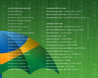 7
Outros ministérios parceiros:
Ministério da Educação
Ministério do Esporte
Ministério do Desenvolvimento Social
Ministério das Relações Exteriores
Ministério das Cidades
Secretaria de Direitos Humanos
Ministério da Cultura
Ministério do Desenvolvimento Agrário
Ministério da Agricultura
Ministério da Pesca e Aquicultura
Ministério da Fazenda
Ministério da Casa Civil
Ministério das Comunicações
Ministério da Previdência Social
Ministério da Integração Nacional
Ministério da Justiça
Ministério do Planejamento
Ministério dos Transportes
Secretaria de Comunicação Social
Secretaria Geral da Presidência 
Coordenadores do plano:
Deborah Carvalho Malta – CGDANT/ DASIS / SVS/MS
Otaliba Libânio de Morais Neto – DASIS / SVS/MS
Jarbas Barbosa da Silva – Secretário de Vigilância em Saúde
ELABORAÇÃO do plano:
Deborah Carvalho Malta – CGDANT/DASIS/SVS/MS
Betine Pinto Moehlecke Iser – CGDANT/SVS/MS e UFRGS
Eneida Anjos Paiva – CGDANT/SVS/MS
Gulnar Azevedo e Silva – UERJ
Jorge Francisco Kell – CGDANT/SVS/MS
Lenildo de Moura – CGDANT/SVS/MS e UFRGS
Luane Margarete Zanchetta – CGDANT/SVS/MS
Luciana Monteiro Vasconcelos Sardinha – CGDANT/SVS/MS
Lucimar Rodrigues Coser Cannon – Opas
Micheline Gomes Campos da Luz – CGDANT/SVS/MS
Naiane B. F. Oliveira – CGDANT/SVS/MS
Regina Tomie Ivata Bernal – FSP/USP
Renata Tiene de Carvalho Yokota – CGDANT/SVS/MS
Vera Luiza da Costa e Silva – Fiocruz/ENSP
Otaliba Libânio de Morais Neto – DASIS/SVS/MS
 