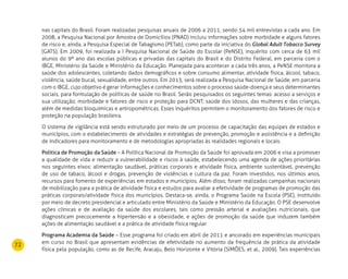 72
nas capitais do Brasil. Foram realizadas pesquisas anuais de 2006 a 2011, sendo 54 mil entrevistas a cada ano. Em
2008, a Pesquisa Nacional por Amostra de Domicílios (PNAD) incluiu informações sobre morbidade e alguns fatores
de risco e, ainda, a Pesquisa Especial de Tabagismo (PETab), como parte da iniciativa do Global Adult Tobacco Survey
(GATS). Em 2009, foi realizada a I Pesquisa Nacional de Saúde do Escolar (PeNSE), inquérito com cerca de 63 mil
alunos do 9º ano das escolas públicas e privadas das capitais do Brasil e do Distrito Federal, em parceria com o
IBGE, Ministério da Saúde e Ministério da Educação. Planejada para acontecer a cada três anos, a PeNSE monitora a
saúde dos adolescentes, coletando dados demográficos e sobre consumo alimentar, atividade física, álcool, tabaco,
violência, saúde bucal, sexualidade, entre outros. Em 2013, será realizada a Pesquisa Nacional de Saúde, em parceria
com o IBGE, cujo objetivo é gerar informações e conhecimentos sobre o processo saúde-doença e seus determinantes
sociais, para formulação de políticas de saúde no Brasil. Serão pesquisados os seguintes temas: acesso a serviços e
sua utilização; morbidade e fatores de risco e proteção para DCNT; saúde dos idosos, das mulheres e das crianças,
além de medidas bioquímicas e antropométricas. Esses inquéritos permitem o monitoramento dos fatores de risco e
proteção na população brasileira.
O sistema de vigilância está sendo estruturado por meio de um processo de capacitação das equipes de estados e
municípios, com o estabelecimento de atividades e estratégias de prevenção, promoção e assistência e a definição
de indicadores para monitoramento e de metodologias apropriadas às realidades regionais e locais.
Política de Promoção da Saúde – A Política Nacional de Promoção da Saúde foi aprovada em 2006 e visa a promover
a qualidade de vida e reduzir a vulnerabilidade e riscos à saúde, estabelecendo uma agenda de ações prioritárias
nos seguintes eixos: alimentação saudável, práticas corporais e atividade física, ambiente sustentável, prevenção
de uso de tabaco, álcool e drogas, prevenção de violências e cultura da paz. Foram investidos, nos últimos anos,
recursos para fomento de experiências em estados e municípios. Além disso, foram realizadas campanhas nacionais
de mobilização para a prática de atividade física e estudos para avaliar a efetividade de programas de promoção das
práticas corporais/atividade física dos municípios. Destaca-se, ainda, o Programa Saúde na Escola (PSE), instituído
por meio de decreto presidencial e articulado entre Ministério da Saúde e Ministério da Educação. O PSE desenvolve
ações clínicas e de avaliação da saúde dos escolares, tais como pressão arterial e avaliações nutricionais, que
diagnosticam precocemente a hipertensão e a obesidade, e ações de promoção da saúde que induzem também
ações de alimentação saudável e a prática de atividade física regular.
Programa Academia da Saúde – Esse programa foi criado em abril de 2011 e ancorado em experiências municipais
em curso no Brasil que apresentam evidências de efetividade no aumento da frequência de prática da atividade
física pela população, como as de Recife, Aracaju, Belo Horizonte e Vitória (SIMÕES, et al., 2009). Tais experiências
 