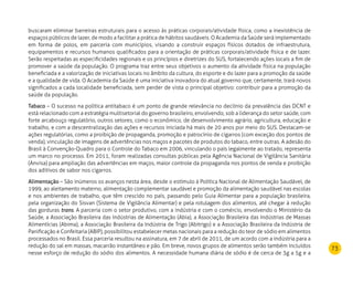 73
buscaram eliminar barreiras estruturais para o acesso às práticas corporais/atividade física, como a inexistência de
espaços públicos de lazer, de modo a facilitar a prática de hábitos saudáveis. O Academia da Saúde será implementado
em forma de polos, em parceria com municípios, visando a construir espaços físicos dotados de infraestrutura,
equipamentos e recursos humanos qualificados para a orientação de práticas corporais/atividade física e de lazer.
Serão respeitadas as especificidades regionais e os princípios e diretrizes do SUS, fortalecendo ações locais a fim de
promover a saúde da população. O programa traz entre seus objetivos o aumento da atividade física na população
beneficiada e a valorização de iniciativas locais no âmbito da cultura, do esporte e do lazer para a promoção da saúde
e a qualidade de vida. O Academia da Saúde é uma iniciativa inovadora do atual governo que, certamente, trará novos
significados a cada localidade beneficiada, sem perder de vista o principal objetivo: contribuir para a promoção da
saúde da população.
Tabaco – O sucesso na política antitabaco é um ponto de grande relevância no declínio da prevalência das DCNT e
está relacionado com a estratégia multisetorial do governo brasileiro, envolvendo, sob a liderança do setor saúde, com
forte arcabouço regulatório, outros setores, como o econômico, de desenvolvimento agrário, agricultura, educação e
trabalho, e com a descentralização das ações e recursos iniciada há mais de 20 anos por meio do SUS. Destacam-se
ações regulatórias, como a proibição de propaganda, promoção e patrocínio de cigarros (com exceção dos pontos de
venda), vinculação de imagens de advertências nos maços e pacotes de produtos do tabaco, entre outras. A adesão do
Brasil à Convenção-Quadro para o Controle do Tabaco em 2006, vinculando o país legalmente ao tratado, representa
um marco no processo. Em 2011, foram realizadas consultas públicas pela Agência Nacional de Vigilância Sanitária
(Anvisa) para ampliação das advertências em maços, maior controle da propaganda nos pontos de venda e proibição
dos aditivos de sabor nos cigarros.
Alimentação – São inúmeros os avanços nesta área, desde o estímulo à Política Nacional de Alimentação Saudável, de
1999, ao aleitamento materno, alimentação complementar saudável e promoção da alimentação saudável nas escolas
e nos ambientes de trabalho, que têm crescido no país, passando pelo Guia Alimentar para a população brasileira,
pela organização do Sisvan (Sistema de Vigilância Alimentar) e pela rotulagem dos alimentos, até chegar à redução
das gorduras trans. A parceria com o setor produtivo, com a indústria e com o comércio, envolvendo o Ministério da
Saúde, a Associação Brasileira das Indústrias de Alimentação (Abia), a Associação Brasileira das Indústrias de Massas
Alimentícias (Abima), a Associação Brasileira da Indústria de Trigo (Abitrigo) e a Associação Brasileira da Indústria de
Panificação e Confeitaria (ABIP), possibilitou estabelecer metas nacionais para a redução do teor de sódio em alimentos
processados no Brasil. Essa parceria resultou na assinatura, em 7 de abril de 2011, de um acordo com a indústria para a
redução do sal em massas, macarrão instantâneo e pão. Em breve, novos grupos de alimentos serão também incluídos
nesse esforço de redução do sódio dos alimentos. A necessidade humana diária de sódio é de cerca de 3g a 5g e a
 