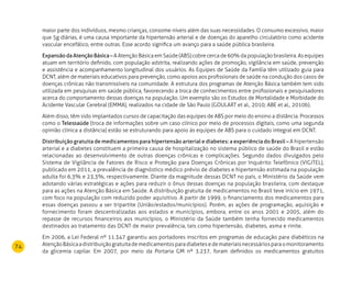 74
maior parte dos indivíduos, mesmo crianças, consome níveis além das suas necessidades. O consumo excessivo, maior
que 5g diárias, é uma causa importante da hipertensão arterial e de doenças do aparelho circulatório como acidente
vascular encefálico, entre outras. Esse acordo significa um avanço para a saúde pública brasileira.
ExpansãodaAtençãoBásica– A Atenção Básica em Saúde (ABS) cobre cerca de 60% da população brasileira. As equipes
atuam em território definido, com população adstrita, realizando ações de promoção, vigilância em saúde, prevenção
e assistência e acompanhamento longitudinal dos usuários. As Equipes de Saúde da Família têm utilizado guia para
DCNT, além de materiais educativos para prevenção, como apoios aos profissionais de saúde na condução dos casos de
doenças crônicas não transmissíveis na comunidade. A estrutura dos programas de Atenção Básica também tem sido
utilizada em pesquisas em saúde pública, favorecendo a troca de conhecimentos entre profissionais e pesquisadores
acerca do comportamento dessas doenças na população. Um exemplo são os Estudos de Mortalidade e Morbidade do
Acidente Vascular Cerebral (EMMA), realizados na cidade de São Paulo (GOULART et al., 2010; ABE et al., 2010b).
Além disso, têm sido implantados cursos de capacitação das equipes de ABS por meio do ensino a distância. Processos
como o Telessaúde (troca de informações sobre um caso clínico por meio de processos digitais, como uma segunda
opinião clínica a distância) estão se estruturando para apoio às equipes de ABS para o cuidado integral em DCNT.
Distribuição gratuita de medicamentos para hipertensão arterial e diabetes: a experiência do Brasil – A hipertensão
arterial e a diabetes constituem a primeira causa de hospitalização no sistema público de saúde do Brasil e estão
relacionadas ao desenvolvimento de outras doenças crônicas e complicações. Segundo dados divulgados pelo
Sistema de Vigilância de Fatores de Risco e Proteção para Doenças Crônicas por Inquérito Telefônico (VIGITEL),
publicado em 2011, a prevalência de diagnóstico médico prévio de diabetes e hipertensão estimada na população
adulta foi 6,3% e 23,3%, respectivamente. Diante da magnitude dessas DCNT no país, o Ministério da Saúde vem
adotando várias estratégicas e ações para reduzir o ônus dessas doenças na população brasileira, com destaque
para as ações na Atenção Básica em Saúde. A distribuição gratuita de medicamentos no Brasil teve início em 1971,
com foco na população com reduzido poder aquisitivo. A partir de 1999, o financiamento dos medicamentos para
essas doenças passou a ser tripartite (União/estados/municípios). Porém, as ações de programação, aquisição e
fornecimento foram descentralizadas aos estados e municípios, embora, entre os anos 2001 e 2005, além do
repasse de recursos financeiros aos municípios, o Ministério da Saúde também tenha fornecido medicamentos
destinados ao tratamento das DCNT de maior prevalência, tais como hipertensão, diabetes, asma e rinite.
Em 2006, a Lei Federal nº 11.347 garantiu aos portadores inscritos em programas de educação para diabéticos na
AtençãoBásicaadistribuiçãogratuitademedicamentosparadiabetesedemateriaisnecessáriosparaomonitoramento
da glicemia capilar. Em 2007, por meio da Portaria GM nº 3.237, foram definidos os medicamentos gratuitos
 