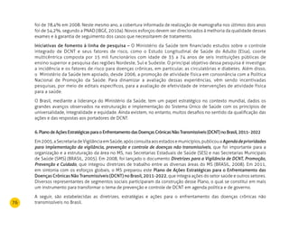 76
foi de 78,4% em 2008. Neste mesmo ano, a cobertura informada de realização de mamografia nos últimos dois anos
foi de 54,2%, segundo a PNAD (IBGE, 2010a). Novos esforços devem ser direcionados à melhoria da qualidade desses
exames e à garantia de seguimento dos casos que necessitarem de tratamento.
Iniciativas de fomento à linha de pesquisa – O Ministério da Saúde tem financiado estudos sobre o controle
integrado de DCNT e seus fatores de risco, como o Estudo Longitudinal de Saúde do Adulto (Elsa), coorte
multicêntrica composta por 15 mil funcionários com idade de 35 a 74 anos de seis instituições públicas de
ensino superior e pesquisa das regiões Nordeste, Sul e Sudeste. O principal objetivo dessa pesquisa é investigar
a incidência e os fatores de risco para doenças crônicas, em particular, as circulatórias e diabetes. Além disso,
o  Ministério da Saúde tem apoiado, desde 2006, a promoção de atividade física em consonância com a Política
Nacional de Promoção da Saúde. Para dinamizar a avaliação dessas experiências, vêm sendo incentivadas
pesquisas, por meio de editais específicos, para a avaliação de efetividade de intervenções de atividade física
para a saúde.
O Brasil, mediante a liderança do Ministério da Saúde, tem um papel estratégico no contexto mundial, dados os
grandes avanços observados na estruturação e implementação do Sistema Único de Saúde com os princípios de
universalidade, integralidade e equidade. Ainda existem, no entanto, muitos desafios no sentido da qualificação das
ações e das respostas aos portadores de DCNT.
6.PlanodeAçõesEstratégicasparaoEnfrentamentodasDoençasCrônicasNãoTransmissíveis(DCNT)noBrasil,2011-2022
Em2005,aSecretariadeVigilânciaemSaúde,apósconsultaaosestadosemunicípios,publicouaAgendadeprioridades
para implementação da vigilância, prevenção e controle de doenças não transmissíveis, que foi importante para a
organização e a estruturação da área no MS, nas Secretarias Estaduais de Saúde (SES) e nas Secretarias Municipais
de Saúde (SMS) (BRASIL, 2005). Em 2008, foi lançado o documento Diretrizes para a Vigilância de DCNT, Promoção,
Prevenção e Cuidado, que integrou diretrizes de trabalho entre as diversas áreas do MS (BRASIL, 2008). Em 2011,
em sintonia com os esforços globais, o MS preparou este Plano de Ações Estratégicas para o Enfrentamento das
Doenças Crônicas Não Transmissíveis (DCNT) no Brasil, 2011-2022, que integra ações do setor saúde e outros setores.
Diversos representantes de segmentos sociais participaram da construção desse Plano, o qual se constitui em mais
um instrumento para transformar o tema de prevenção e controle de DCNT em agenda política e de governo.
A seguir, são estabelecidas as diretrizes, estratégias e ações para o enfrentamento das doenças crônicas não
transmissíveis no Brasil.
 