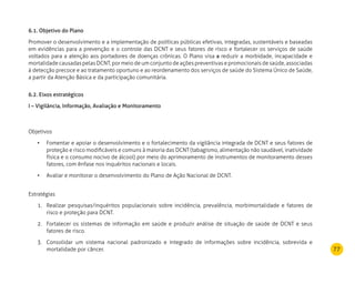 77
6.1. Objetivo do Plano
Promover o desenvolvimento e a implementação de políticas públicas efetivas, integradas, sustentáveis e baseadas
em evidências para a prevenção e o controle das DCNT e seus fatores de risco e fortalecer os serviços de saúde
voltados para a atenção aos portadores de doenças crônicas. O Plano visa a reduzir a morbidade, incapacidade e
mortalidade causadas pelas DCNT, por meio de um conjunto de ações preventivas e promocionais de saúde, associadas
à detecção precoce e ao tratamento oportuno e ao reordenamento dos serviços de saúde do Sistema Único de Saúde,
a partir da Atenção Básica e da participação comunitária.
6.2. Eixos estratégicos
I – Vigilância, Informação, Avaliação e Monitoramento
Objetivos
Fomentar e apoiar o desenvolvimento e o fortalecimento da vigilância integrada de DCNT e seus fatores de•	
proteção e risco modificáveis e comuns à maioria das DCNT (tabagismo, alimentação não saudável, inatividade
física e o consumo nocivo de álcool) por meio do aprimoramento de instrumentos de monitoramento desses
fatores, com ênfase nos inquéritos nacionais e locais.
Avaliar e monitorar o desenvolvimento do Plano de Ação Nacional de DCNT.•	
Estratégias
Realizar pesquisas/inquéritos populacionais sobre incidência, prevalência, morbimortalidade e fatores de1.	
risco e proteção para DCNT.
Fortalecer os sistemas de informação em saúde e produzir análise de situação de saúde de DCNT e seus2.	
fatores de risco.
Consolidar um sistema nacional padronizado e integrado de informações sobre incidência, sobrevida e3.	
mortalidade por câncer.
 