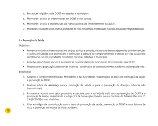 78
Fortalecer a vigilância de DCNT em estados e municípios.4.	
Monitorar e avaliar as intervenções em DCNT e seus custos.5.	
Monitorar e avaliar a implantação do Plano Nacional de Enfrentamento das DCNT.6.	
Monitoraraequidadesocialrelativa aos fatores derisco,prevalência,mortalidadeeacesso ao cuidado integral das DCNT.7.	
II – Promoção da Saúde
Objetivos
Fomentar iniciativas intersetoriais no âmbito público e privado, visando ao desencadeamento de intervenções•	
e ações articuladas que promovam e estimulem a adoção de comportamentos e estilos de vida saudáveis,
constituindo-se em prioridades no âmbito nacional, estadual e municipal.
Abordar as condições sociais e econômicas no enfrentamento dos fatores determinantes das DCNT.•	
Proporcionar à população alternativas relativas à construção de comportamentos saudáveis ao longo da vida.•	
Estratégias
Garantir o comprometimento dos Ministérios e das Secretarias relacionados às ações de promoção da saúde1.	
e prevenção de DCNT.
Realizar ações de2.	 advocacy para a promoção da saúde e para a prevenção de doenças crônicas não
transmissíveis.
Estabelecer acordo com setor produtivo e parceria com a sociedade civil para a prevenção de DCNT e a3.	
promoção da saúde, respeitando o artigo 5.3 da Convenção-Quadro para o Controle do Tabaco (Decreto nº
5.658/2006) e suas diretrizes.
4. 	Criar estratégia de comunicação com o tema de promoção da saúde, prevenção de DCNT e seus fatores de
risco e promoção de modos de vida saudáveis.
 