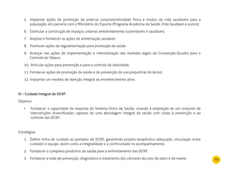 79
Implantar ações de promoção de práticas corporais/atividade física e modos de vida saudáveis para a5.	
população, em parceria com o Ministério do Esporte (Programa Academia da Saúde, Vida Saudável e outros).
Estimular a construção de espaços urbanos ambientalmente sustentáveis e saudáveis.6.	
Ampliar e fortalecer as ações de alimentação saudável.7.	
Promover ações de regulamentação para promoção da saúde.8.	
Avançar nas ações de implementação e internalização das medidas legais da Convenção-Quadro para o9.	
Controle do Tabaco.
Articular ações para prevenção e para o controle da obesidade.10.	
Fortalecer ações de promoção da saúde e de prevenção do uso prejudicial do álcool.11.	
12. Implantar um modelo de atenção integral ao envelhecimento ativo.
III – Cuidado Integral de DCNT
Objetivo
	 • 	Fortalecer a capacidade de resposta do Sistema Único de Saúde, visando à ampliação de um conjunto de
intervenções diversificadas capazes de uma abordagem integral da saúde com vistas à prevenção e ao
controle das DCNT.
Estratégias
Definir linha de cuidado ao portador de DCNT, garantindo projeto terapêutico adequado, vinculação entre1.	
cuidador e equipe, assim como a integralidade e a continuidade no acompanhamento.
Fortalecer o complexo produtivo da saúde para o enfrentamento das DCNT.2.	
Fortalecer a rede de prevenção, diagnóstico e tratamento dos cânceres do colo de útero e de mama.3.	
 