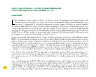 8
PLANO DE AÇÕES ESTRATÉGICAS PARA O ENFRENTAMENTO DAS DOENÇAS
CRÔNICAS NÃO TRANSMISSÍVEIS (DCNT) NO BRASIL, 2011-2022
Apresentação
E
sta publicação contém o Plano de Ações Estratégicas para o Enfrentamento das Doenças Crônicas Não
Transmissíveis (DCNT) no Brasil, 2011-2022, do Ministério da Saúde (MS). Para construção deste Plano, o MS
contou com a colaboração de instituições de ensino e pesquisa, diversos ministérios do governo brasileiro,
membros de ONGs da área da saúde, entidades médicas, associações de portadores de doenças crônicas, entre
outros. Foram cinco meses de discussões, por meio de reuniões, fóruns e consultas via internet, buscando colher
sugestões dos diferentes segmentos da sociedade para construir intervenções que possibilitem o enfrentamento
das DCNT no país. O Plano também foi apresentado nas instâncias do Sistema Único de Saúde (SUS), visando à sua
consolidação como um compromisso de todos os níveis de gestão.
O Plano visa a preparar o Brasil para enfrentar e deter, nos próximos dez anos, as doenças crônicas não transmissíveis
(DCNT), entre as quais: acidente vascular cerebral, infarto, hipertensão arterial, câncer, diabetes e doenças respiratórias
crônicas. No país, essas doenças constituem o problema de saúde de maior magnitude e correspondem a cerca de
70% das causas de mortes, atingindo fortemente camadas pobres da população e grupos mais vulneráveis, como a
população de baixa escolaridade e renda. Na última década, observou-se uma redução de aproximadamente 20%
nas taxas de mortalidade pelas DCNT, o que pode ser atribuído à expansão da Atenção Básica, melhoria da assistência
e redução do consumo do tabaco desde os anos 1990, mostrando importante avanço na saúde dos brasileiros.
Como determinantes sociais das DCNT, são apontadas as desigualdades sociais, as diferenças no acesso aos bens e
aos serviços, a baixa escolaridade, as desigualdades no acesso à informação, além dos fatores de risco modificáveis,
como tabagismo, consumo de bebida alcoólica, inatividade física e alimentação inadequada, tornando possível sua
prevenção.
Como resposta ao desafio das DCNT, o Ministério da Saúde do Brasil tem implementado importantes políticas de
enfrentamento dessas doenças, com destaque para a Organização da Vigilância de DCNT, cujo objetivo é conhecer
a distribuição, a magnitude e a tendência das doenças crônicas e agravos e seus fatores de risco, além de apoiar as
políticas públicas de promoção à saúde. A Política Nacional de Promoção da Saúde (PNPS) tem priorizado diversas
ações no campo da alimentação saudável, atividade física, prevenção do uso do tabaco e álcool e também é uma
 