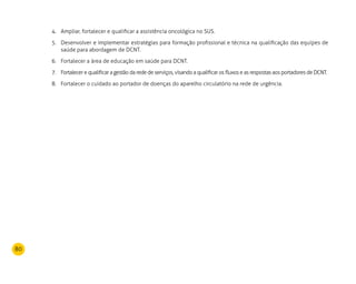 80
Ampliar, fortalecer e qualificar a assistência oncológica no SUS.4.	
Desenvolver e implementar estratégias para formação profissional e técnica na qualificação das equipes de5.	
saúde para abordagem de DCNT.
Fortalecer a área de educação em saúde para DCNT.6.	
Fortalecer e qualificar a gestão da rede de serviços, visando a qualificar os fluxos e as respostas aos portadores de DCNT.7.	
Fortalecer o cuidado ao portador de doenças do aparelho circulatório na rede de urgência.8.	
 