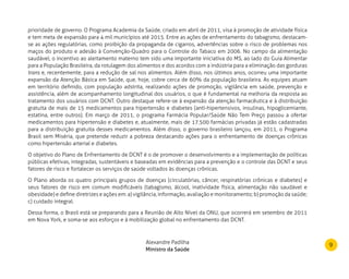 9
prioridade de governo. O Programa Academia da Saúde, criado em abril de 2011, visa à promoção de atividade física
e tem meta de expansão para 4 mil municípios até 2015. Entre as ações de enfrentamento do tabagismo, destacam-
se as ações regulatórias, como proibição da propaganda de cigarros, advertências sobre o risco de problemas nos
maços do produto e adesão à Convenção-Quadro para o Controle do Tabaco em 2006. No campo da alimentação
saudável, o incentivo ao aleitamento materno tem sido uma importante iniciativa do MS, ao lado do Guia Alimentar
para a População Brasileira, da rotulagem dos alimentos e dos acordos com a indústria para a eliminação das gorduras
trans e, recentemente, para a redução de sal nos alimentos. Além disso, nos últimos anos, ocorreu uma importante
expansão da Atenção Básica em Saúde, que, hoje, cobre cerca de 60% da população brasileira. As equipes atuam
em território definido, com população adstrita, realizando ações de promoção, vigilância em saúde, prevenção e
assistência, além de acompanhamento longitudinal dos usuários, o que é fundamental na melhoria da resposta ao
tratamento dos usuários com DCNT. Outro destaque refere-se à expansão da atenção farmacêutica e à distribuição
gratuita de mais de 15 medicamentos para hipertensão e diabetes (anti-hipertensivos, insulinas, hipoglicemiante,
estatina, entre outros). Em março de 2011, o programa Farmácia Popular/Saúde Não Tem Preço passou a ofertar
medicamentos para hipertensão e diabetes e, atualmente, mais de 17.500 farmácias privadas já estão cadastradas
para a distribuição gratuita desses medicamentos. Além disso, o governo brasileiro lançou, em 2011, o Programa
Brasil sem Miséria, que pretende reduzir a pobreza destacando ações para o enfrentamento de doenças crônicas
como hipertensão arterial e diabetes.
O objetivo do Plano de Enfrentamento de DCNT é o de promover o desenvolvimento e a implementação de políticas
públicas efetivas, integradas, sustentáveis e baseadas em evidências para a prevenção e o controle das DCNT e seus
fatores de risco e fortalecer os serviços de saúde voltados às doenças crônicas.
O Plano aborda os quatro principais grupos de doenças (circulatórias, câncer, respiratórias crônicas e diabetes) e
seus fatores de risco em comum modificáveis (tabagismo, álcool, inatividade física, alimentação não saudável e
obesidade) e define diretrizes e ações em: a) vigilância, informação, avaliação e monitoramento; b) promoção da saúde;
c) cuidado integral.
Dessa forma, o Brasil está se preparando para a Reunião de Alto Nível da ONU, que ocorrerá em setembro de 2011
em Nova York, e soma-se aos esforços e à mobilização global no enfrentamento das DCNT.
Alexandre Padilha
Ministro da Saúde
 