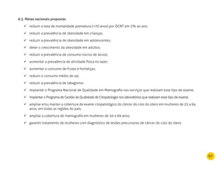 97
6.3. Metas nacionais propostas
reduzir a taxa de mortalidade prematura (70 anos) por DCNT em 2% ao ano;	
reduzir a prevalência de obesidade em crianças;	
reduzir a prevalência de obesidade em adolescentes;	
deter o crescimento da obesidade em adultos;	
reduzir a prevalência de consumo nocivo de álcool;	
aumentar a prevalência de atividade física no lazer;	
aumentar o consumo de frutas e hortaliças;	
reduzir o consumo médio de sal;	
reduzir a prevalência de tabagismo;	
implantar	 o Programa Nacional de Qualidade em Mamografia nos serviços que realizam esse tipo de exame;
implantar	 o Programa de Gestão da Qualidade de Citopatologia nos laboratórios que realizam esse tipo de exame;
ampliar e/ou manter a cobertura de exame citopatológico do câncer do colo do útero em mulheres de 25 a 64	
anos, em todas as regiões do país;
ampliar a cobertura de mamografia em mulheres de 50 a 69 anos;	
garantir tratamento de mulheres com diagnóstico de lesões precursoras de câncer do colo do útero.	
 