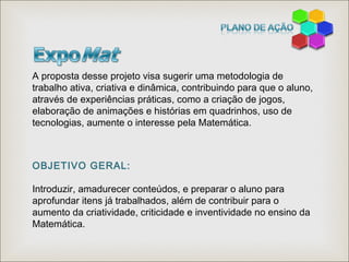 A proposta desse projeto visa sugerir uma metodologia de
trabalho ativa, criativa e dinâmica, contribuindo para que o aluno,
através de experiências práticas, como a criação de jogos,
elaboração de animações e histórias em quadrinhos, uso de
tecnologias, aumente o interesse pela Matemática.
OBJETIVO GERAL:
Introduzir, amadurecer conteúdos, e preparar o aluno para
aprofundar itens já trabalhados, além de contribuir para o
aumento da criatividade, criticidade e inventividade no ensino da
Matemática.
 
