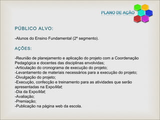 PÚBLICO ALVO:
-Alunos do Ensino Fundamental (2º segmento).
AÇÕES:
-Reunião de planejamento e aplicação do projeto com a Coordenação
Pedagógica e docentes das disciplinas envolvidas;
-Articulação do cronograma de execução do projeto;
-Levantamento de materiais necessários para a execução do projeto;
-Divulgação do projeto;
-Execução, confecção e treinamento para as atividades que serão
apresentadas na ExpoMat;
-Dia da ExpoMat;
-Avaliação;
-Premiação;
-Publicação na página web da escola.
 