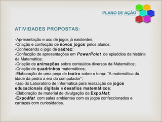 ATIVIDADES PROPOSTAS:
-Apresentação e uso de jogos já existentes;
-Criação e confecção de novos jogos pelos alunos;
-Conhecendo o jogo de xadrez;
-Confecção de apresentações em PowerPoint de episódios da história
da Matemática;
-Criação de animações sobre conteúdos diversos da Matemática;
-Criação de quadrinhos matemáticos;
-Elaboração de uma peça de teatro sobre o tema: “A matemática da
idade da pedra a era do computador”;
-Uso do Laboratório de Informática para realização de jogos
educacionais digitais e desafios matemáticos;
-Elaboração de material de divulgação da ExpoMat;
-ExpoMat com salas ambientes com os jogos confeccionados e
cartazes com curiosidades.
 