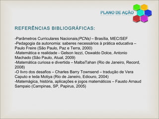 REFERÊNCIAS BIBLIOGRÁFICAS:
-Parâmetros Curriculares Nacionais(PCNs) – Brasília, MEC/SEF
-Pedagogia da autonomia: saberes necessários à prática educativa –
Paulo Freire (São Paulo, Paz e Terra, 2000)
-Matemática e realidade - Gelson Iezzi, Oswaldo Dolce, Antonio
Machado (São Paulo, Atual, 2009)
-Matemática curiosa e divertida – MalbaTahan (Rio de Janeiro, Record,
2008)
-O livro dos desafios – Charles Barry Townsend – tradução de Vera
Caputo e Ieda Motiya (Rio de Janeiro, Ediouro, 2004)
-Matemágica, história, aplicações e jogos matemáticos – Fausto Arnaud
Sampaio (Campinas, SP, Papirus, 2005)
 