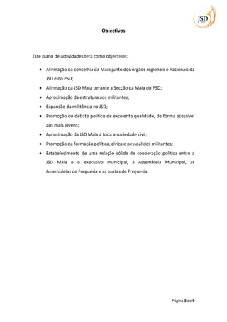 Objectivos



Este plano de actividades terá como objectivos:

      Afirmação da concelhia da Maia junto dos órgãos regionais e nacionais da
      JSD e do PSD;
      Afirmação da JSD Maia perante a Secção da Maia do PSD;
      Aproximação da estrutura aos militantes;
      Expansão da militância na JSD;
      Promoção do debate político de excelente qualidade, de forma acessível
      aos mais jovens;
      Aproximação da JSD Maia a toda a sociedade civil;
      Promoção da formação política, cívica e pessoal dos militantes;
      Estabelecimento de uma relação sólida de cooperação política entre a
      JSD Maia e o executivo municipal, a Assembleia Municipal, as
      Assembleias de Freguesia e as Juntas de Freguesia;




                                                                    Página 3 de 9
 