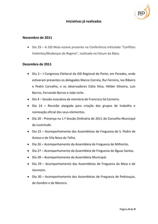 Iniciativas já realizadas



Novembro de 2011

     Dia 29 – A JSD Maia esteve presente na Conferência intitulada "Conflitos
     Violentos/Mudanças de Regime", realizada no Fórum da Maia.


Dezembro de 2011

     Dia 3 – I Congresso Eleitoral da JSD Regional do Porto, em Paredes, onde
     estiveram presentes os delegados Marco Correia, Rui Ferreira, Ivo Ribeiro
     e Pedro Carvalho, e os observadores Cátia Silva, Hélder Oliveira, Luís
     Barros, Fernando Barros e João Leite.
     Dia 4 – Sessão evocativa da memória de Francisco Sá Carneiro.
     Dia 14 – Reunião alargada para criação dos grupos de trabalho e
     nomeação oficial dos seus elementos.
     Dia 20 - Presença na 1.ª Sessão Ordinária de 2011 do Conselho Municipal
     da Juventude.
     Dia 22 – Acompanhamento das Assembleias de Freguesia de S. Pedro de
     Avioso e de Vila Nova da Telha.
     Dia 26 – Acompanhamento da Assembleia de Freguesia de Milheirós.
     Dia 27 – Acompanhamento da Assembleia de Freguesia de Águas Santas.
     Dia 28 – Acompanhamento da Assembleia Municipal.
     Dia 29 – Acompanhamento das Assembleias de Freguesia da Maia e de
     Vermoim.
     Dia 30 – Acompanhamento das Assembleias de Freguesia de Pedrouços,
     de Gondim e de Moreira.




                                                                  Página 4 de 9
 