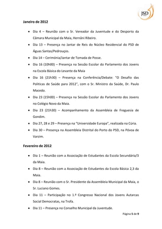 Janeiro de 2012

     Dia 4 – Reunião com o Sr. Vereador da Juventude e do Desporto da
     Câmara Municipal da Maia, Hernâni Ribeiro.
     Dia 13 – Presença no Jantar de Reis do Núcleo Residencial do PSD de
     Águas Santas/Pedrouços.
     Dia 14 – Cerimónia/Jantar de Tomada de Posse.
     Dia 16 (10h00) – Presença na Sessão Escolar do Parlamento dos Jovens
     na Escola Básica do Levante da Maia
     Dia 16 (21h30) – Presença na Conferência/Debate: "O Desafio das
     Politicas de Saúde para 2012", com o Sr. Ministro da Saúde, Dr. Paulo
     Macedo.
     Dia 23 (15h00) – Presença na Sessão Escolar do Parlamento dos Jovens
     no Colégio Novo da Maia.
     Dia 23 (21h30) – Acompanhamento da Assembleia de Freguesia de
     Gondim.
     Dia 27, 28 e 29 – Presença na “Universidade Europa”, realizada na Cúria.
     Dia 30 – Presença na Assembleia Distrital do Porto do PSD, na Póvoa de
     Varzim.

Fevereiro de 2012

     Dia 1 – Reunião com a Associação de Estudantes da Escola Secundária/3
     da Maia.
     Dia 8 – Reunião com a Associação de Estudantes da Escola Básica 2,3 da
     Maia.
     Dia 8 – Reunião com o Sr. Presidente da Assembleia Municipal da Maia, o
     Sr. Luciano Gomes.
     Dia 11 – Participação no 1.º Congresso Nacional dos Jovens Autarcas
     Social Democratas, na Trofa.
     Dia 11 – Presença no Conselho Municipal da Juventude.
                                                                   Página 5 de 9
 