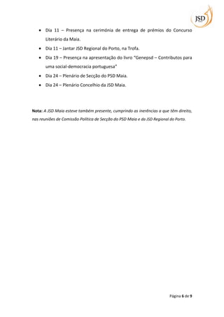 Dia 11 – Presença na cerimónia de entrega de prémios do Concurso
       Literário da Maia.
       Dia 11 – Jantar JSD Regional do Porto, na Trofa.
       Dia 19 – Presença na apresentação do livro “Genepsd – Contributos para
       uma social-democracia portuguesa”
       Dia 24 – Plenário de Secção do PSD Maia.
       Dia 24 – Plenário Concelhio da JSD Maia.




Nota: A JSD Maia esteve também presente, cumprindo as inerências a que têm direito,
nas reuniões de Comissão Política de Secção do PSD Maia e da JSD Regional do Porto.




                                                                          Página 6 de 9
 